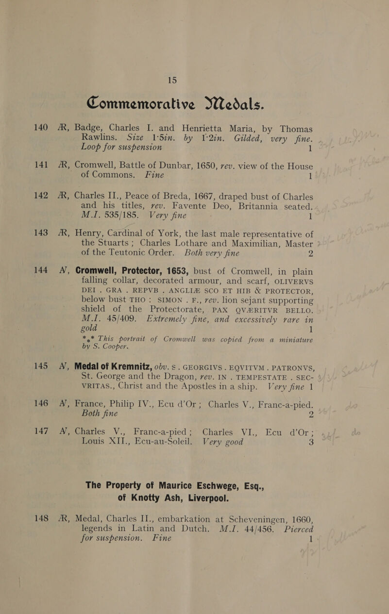 140 141 142 143 144 145 146 147 148 A, A, A, Ny, 15 Commemorative Wedals. Badge, Charles I. and Henrietta Maria, by Thomas Rawlins. Size 1Sin. by I2in. Gilded, very fine. Loop for suspension 1 Cromwell, Battle of Dunbar, 1650, rev. view of the House of Commons. Fine 1 Charles II., Peace of Breda, 1667, draped bust of Charles and his titles, vev. Favente Deo, Britannia seated. MI. 535/185. Very fine 1 Henry, Cardinal of York, the last male representative of the Stuarts ; Charles Lothare and Maximilian, Master of the Teutonic Order. Both very fine 2 Cromwell, Protector, 1653, bust of Cromwell, in plain falling collar, decorated armour, and scarf, OLIVERVS DEI . GRA . REPVB . ANGLI@® SCO ET HIB &amp; PROTECTOR, below bust THO: SIMON . F., rev. lion sejant supporting shield of the Protectorate, PAX QVARITVR BELLO. M.I. 45/409. Extremely fine, and excessively rare in gold 1 *,* This portrait of Cromwell was copied from a miniature by S. Cooper. Medal of Kremnitz, odv. s . GEORGIVS . EQVITVM . PATRONVS, St. George and the Dragon, vev. IN . TEMPESTATE . SEC- VRITAS., Christ and the Apostles ina ship. Very fine 1 Pieace, Philip [V., Ecu d’Or; Charles V.; Franc-a-pied. Both fine me Charles V., Franc-a-pied; Charles VI., Ecu d’Or; Louis XII., Ecu-au-Soleil. Very good 3 The Property of Maurice Eschwege, Esq., of Knotty Ash, Liverpool. Medal, Charles II., embarkation at Scheveningen, 1660, legends in Latin and Dutch. MJ. 44/456. Pierced for suspension. Fine 1