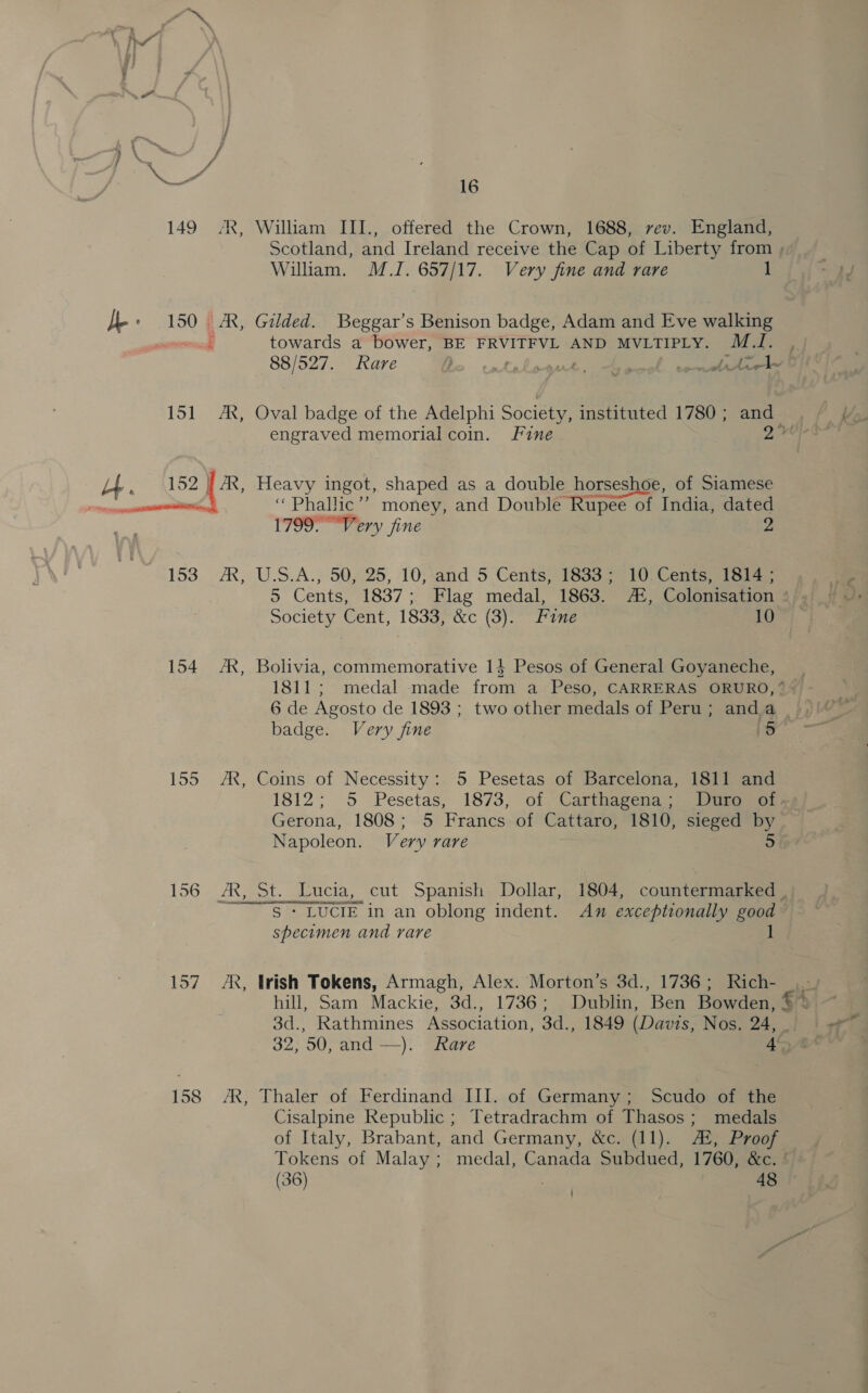 154 157 158 AR , AR, 5] AR, AR, 16 William III., offered the Crown, 1688, rev. England, William. M.I. 657/17. Very fine and rare towards a bower, BE FRVITFVL AND MVLTIPLY. Mas engraved memorial coin. Fine Heavy ingot, shaped as a double horseshoe, of Siamese ‘“Phallic’’? money, and Double Rupee of India, dated 1799. “Very fine 2 U.S.A., 50, 25, 10, and 5 Cents, 1833; 10 Cents, 1814 ; Society Cent, 1833, &amp;c (3). Fane 10 badge. Very fine | ‘ke Coins of Necessity: 5 Pesetas of Barcelona, 1811 and 1812; 5 Pesetas, 1873, of Carthagena.) tome Napoleon. Very rare specimen and rare irish Tokens, Armagh, Alex. Morton’s 3d., 1736; Rich- 3d., Rathmines Association, 3d., 1849 (Davis, Nos. 24, Thaler of Ferdinand III. of Germany; Scudo of the Cisalpine Republic ; Tetradrachm of Thasos; medals of Italy, Brabant, and Germany, &amp;c. (11). A, Proof (36) 48