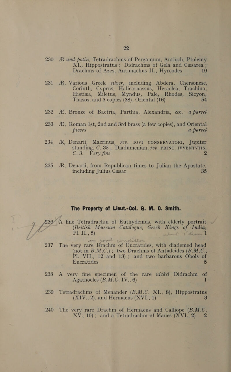 231 2395 237 238 22 AR and potin, Tetradrachms of Pergamum, Antioch, Ptolemy XI., Hippostratus ; Didrachms of Gela and Cesarea ; Drachms of Azes, Antimachus II., Hyrcodes 10 JX, Various Greek silver, including Abdera, Chersonese, Corinth, Cyprus, Halicarnassus, Heraclea, Trachina, Histiza, Miletus, Myndus, Pale, Rhodes, Sicyon, Thasos, and 3 copies (38), Oriental (16) 54 /E, Bronze of Bactria, Parthia, Alexandria, &amp;c.<a parcel Z4E, Roman Ist, 2nd and 3rd brass (a few copies), and Oriental pieces = a parcel AX, Denarii, Macrinus, vev. IOVI CONSERVATORI, Jupiter standing, C. 35; Diadumenian, vev. PRINC. IVVENTVTIS, C Srv eryeine 2 AR, Denarti, from Republican times to Julian the Apostate, including Julius Cesar 35 The Property of Lieut.-Col. G. M. C. Smith. A fine Tetradrachm of Euthydemus, with elderly portrait (British Museum Catalogue, Greek Kings of «India, PIBET So) t 1 The very rare Drachm of Eucratides, with diademed head (not in B.M.C.) ; two Drachms of Antialcides (B.M.C., Pl. VII., 12 and 13); and two barbarous Obols of Eucratides 5 A very fine specimen of the rare nickel Didrachm of Agathocles (B.M.C. IV., 6) 1 Tetradrachms of Menander (B.M.C. XI., 8), Hippostratus (XIV., 2), and Hermaeus (XVI., 1) 3 The very rare Drachm of Hermaeus and Calliope (B.M.C.
