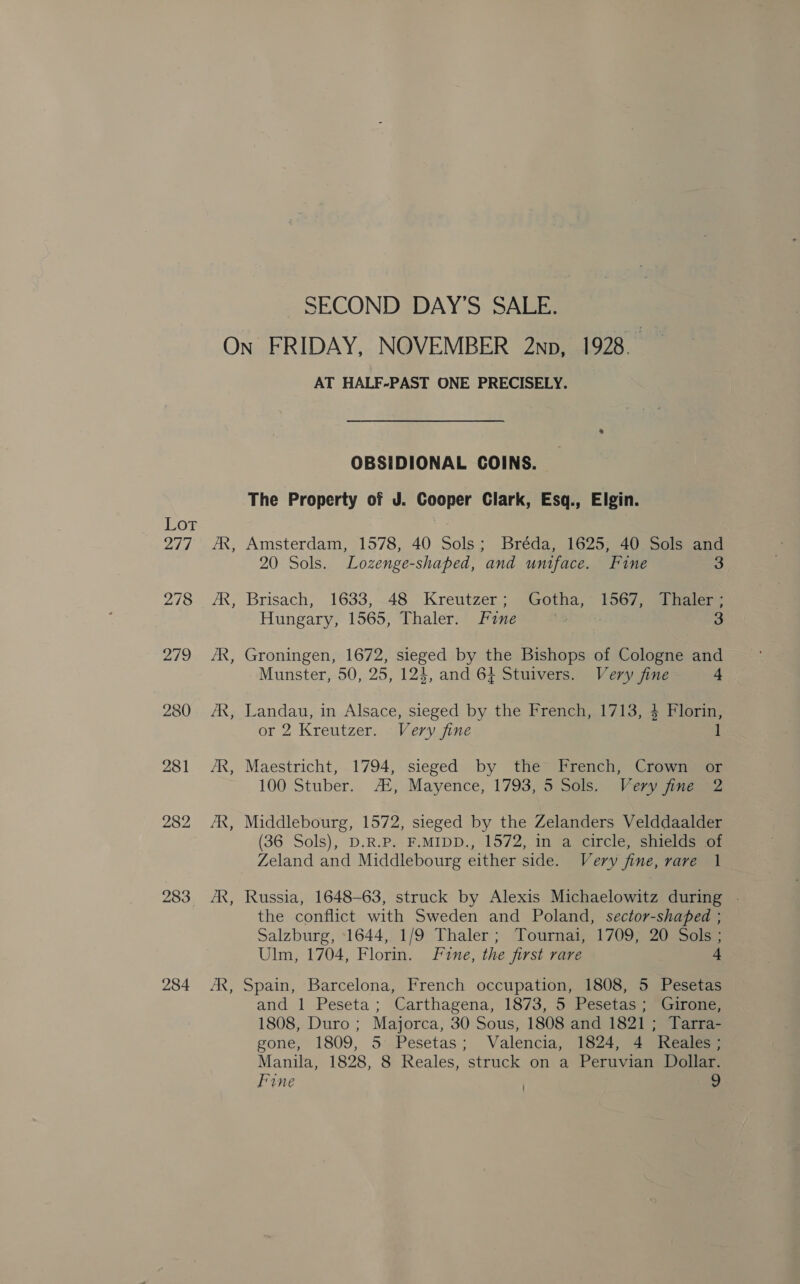 Lot 277 278 279 280 281 283 284 SECOND DAY’S SALE. Es B B AT HALF-PAST ONE PRECISELY. OBSIDIONAL COINS. The Property of J. Cooper Clark, Esq., Elgin. Amsterdam, 1578, 40 Sols; Bréda, 1625, 40 Sols and 20 Sols. Lozenge-shaped, and uniface. Fine 3 Brisach, 1633,-48 Kreutzer; Gotha, 1567, Thaler ; Hungary, 1565, Thaler. Fine | 3 Groningen, 1672, sieged by the Bishops of Cologne and Munster, 50, 25, 124, and 64 Stuivers. Very fine 4 Landau, in Alsace, sieged by the French, 1713, 4 Florin, or 2 Kreutzer. Very fine 1 Maestricht, 1794, sieged by the French, Crown or 100 Stuber. A‘, Mayence, 1793, 5 Sols, Very jine 2 Middlebourg, 1572, sieged by the Zelanders Velddaalder (36 Sols), D.R.P. F.MIDD., 1572, in a circle, shields of Zeland and Middlebourg either side. Very fine, rare 1 Russia, 1648-63, struck by Alexis Michaelowitz during . the conflict with Sweden and Poland, sector-shaped ; Salzburg, 1644, 1/9 Thaler; Tournai, 1709, 20 Sols ; Ulm, 1704, Florin. Fine, the first rare 4 Spain, Barcelona, French occupation, 1808, 5 Pesetas and 1 Peseta; Carthagena, 1873, 5 Pesetas; Girone, 1808, Duro ; Majorca, 30 Sous, 1808 and 1821 ; Tarra- gone, 1809, 5 Pesetas; Valencia, 1824, 4 Reales; Manila, 1828, 8 Reales, struck on a Peruvian Dollar. Fine . 9