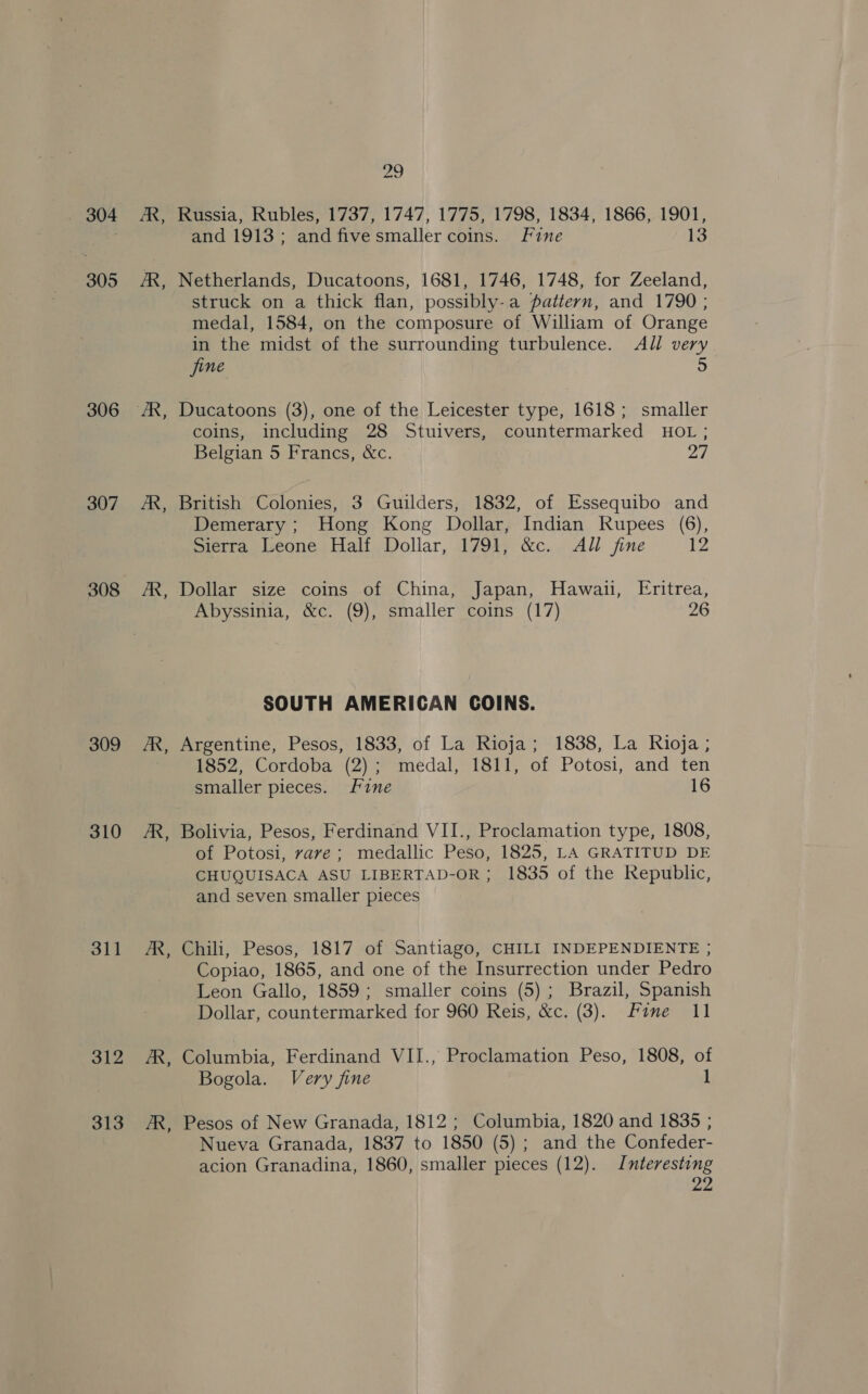 304 305 306 307 308 309 310 311 312 313 - ~~ oo Russia, Rubles, 1737, 1747, 1775, 1798, 1834, 1866, 1901, and 1913; and five smaller coins. Fine 13 Netherlands, Ducatoons, 1681, 1746, 1748, for Zeeland, struck on a thick flan, possibly-a pattern, and 1790 ; medal, 1584, on the composure of William of Orange in the midst of the surrounding turbulence. All very jine fe) Ducatoons (3), one of the Leicester type, 1618; smaller coins, including 28 Stuivers, countermarked HOL ; Belgian 5 Francs, &amp;c. 27 British Colonies, 3 Guilders, 1832, of Essequibo and Demerary ; Hong Kong Dollar, Indian Rupees (6), Sierra Leone Half Dollar, 1791, &amp;c. All fine 12 Dollar size coins of China, Japan, Hawaii, Eritrea, Abyssinia, &amp;c. (9), smaller coins (17) 26 SOUTH AMERICAN COINS. Argentine, Pesos, 1833, of La Rioja; 1838, La Rioja ; 1852, Cordoba (2); medal, 1811, of Potosi, and ten smaller pieces. Fine 16 Bolivia, Pesos, Ferdinand VII., Proclamation type, 1808, of Potosi, rave; medallic Peso, 1825, LA GRATITUD DE CHUQUISACA ASU LIBERTAD-OR; 1835 of the Republic, and seven smaller pieces Chili, Pesos, 1817 of Santiago, CHILI INDEPENDIENTE ; Copiao, 1865, and one of the Insurrection under Pedro Leon Gallo, 1859; smaller coins (5); Brazil, Spanish Dollar, countermarked for 960 Reis, &amp;c. (3). Fine 11 Columbia, Ferdinand VIJ., Proclamation Peso, 1808, of Bogola. Very fine 1 Nueva Granada, 1837 to 1850 (5) ; and the Confeder- acion Granadina, 1860, smaller pieces (12). Interesting