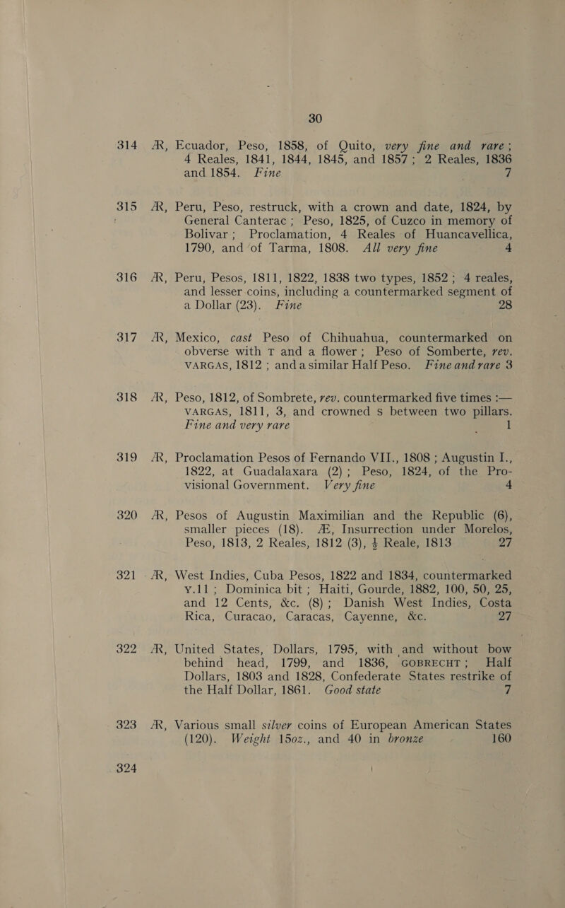 314 315 316 317 319 320 321 322 323 324 eing ~~ B B - ES ~~ 30 Ecuador, Peso, 1858, of Quito, very fine and rare ; 4 Reales, 1841, 1844, 1845, and 1857; 2 Reales, 1836 and 1854. Fine . 5 Peru, Peso, restruck, with a crown and date, 1824, by General Canterac ; Peso, 1825, of Cuzco in memory of Bolivar; Proclamation, 4 Reales of Huancavellica, 1790, and ‘of Tarma, 1808. All very fine 4 Peru, Pesos, 1811, 1822, 1838 two types, 1852; 4 reales, and lesser coins, including a countermarked segment of a Dollar (23). Fine 28 Mexico, cast Peso of Chihuahua, countermarked on obverse with T and a flower; Peso of Somberte, vev. VARGAS, 1812 ; andasimilar Half Peso. Fineandvare 3 Peso, 1812, of Sombrete, vev. countermarked five times :— VARGAS, 1811, 3, and crowned s between two pillars. Fine and very rare 1 Proclamation Pesos of Fernando VII., 1808 ; Augustin I., 1822, at Guadalaxara (2); Peso, 1824, of the Pro- visional Government. Very fine + Pesos of Augustin Maximilian and the Republic (6), smaller pieces (18). A2, Insurrection under Morelos, Peso, 1813, 2 Reales, 1812 (3), 4 Reale, 1813 27 West Indies, Cuba Pesos, 1822 and 1834, countermarked y.11; Dominica bit ; Haiti, Gourde, 1882, 100, 50, 25, and 12 Cents; &amp;c, (8);~ Danish West Indies; yates Rica, » Curacao,, Caracas; © Cayenne; Séce. 27 United States, Dollars, 1795, with and without bow behind head, 1799, and 1836, GOBRECHT; Half Dollars, 1803 and 1828, Confederate States restrike of the Half Dollar, 1861. Good state Z (120). Wetght 150z., and 40 in bronze 160