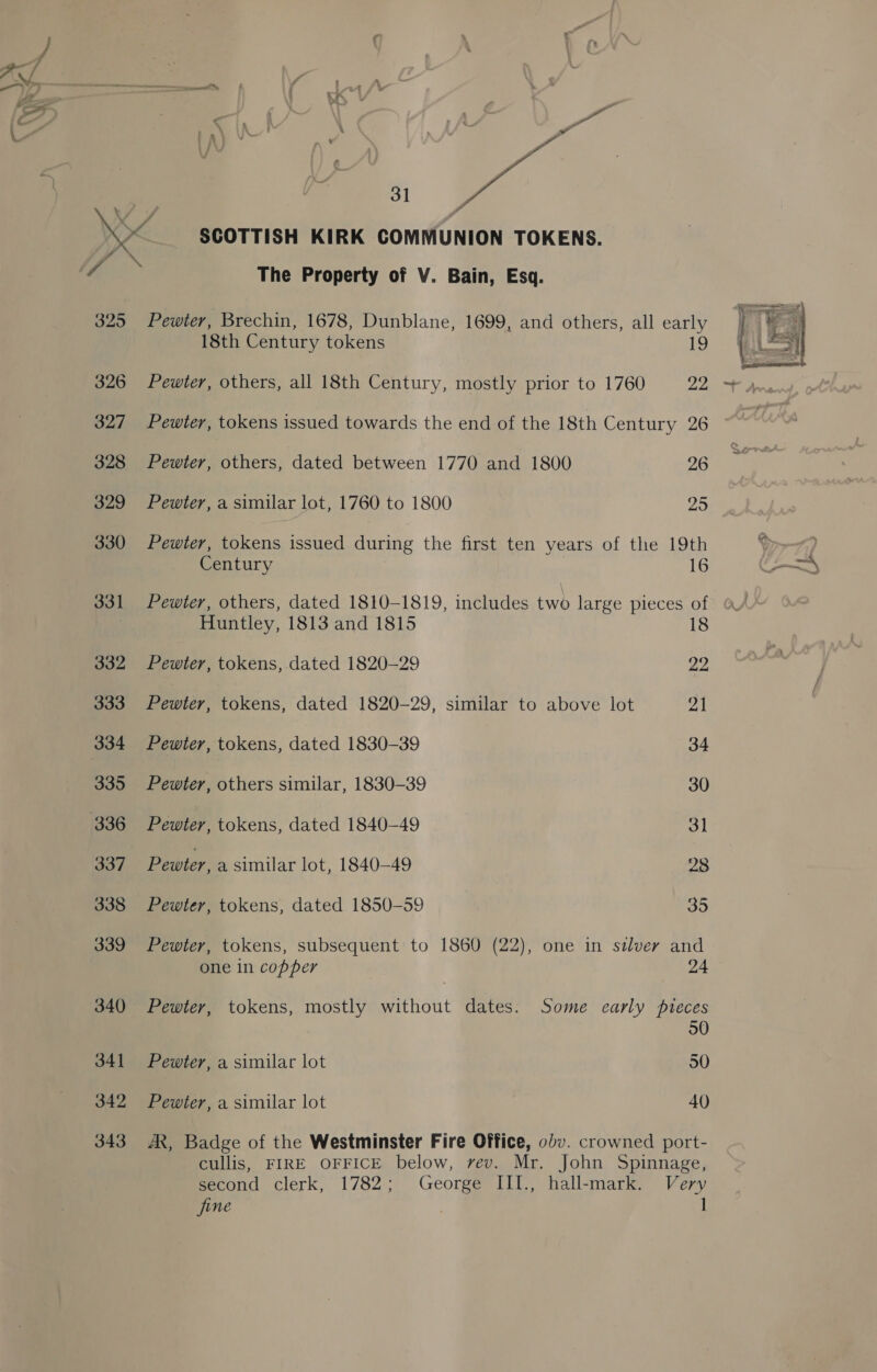 es in Sy 326 327 328 329 330 331 332 333 334 335 336 337 338 339 340 341 342 343 SCOTTISH KIRK COMMUNION TOKENS. The Property of V. Bain, Esq. Pewter, Brechin, 1678, Dunblane, 1699, and others, all early 18th Century tokens 1a) Pewter, others, all 18th Century, mostly prior to 1760 22 Pewter, tokens issued towards the end of the 18th Century 26 Pewter, others, dated between 1770 and 1800 26 Pewter, a similar lot, 1760 to 1800 oy Pewter, tokens issued during the first ten years of the 19th Century 16 Pewter, others, dated 1810-1819, includes ie large pieces of Huntley, 1813 and 1815 18 Pewter, tokens, dated 1820-29 22 Pewter, tokens, dated 1820-29, similar to above lot 21 Pewter, tokens, dated 1830-39 34 Pewter, others similar, 1830-39 30 Pewter, tokens, dated 1840-49 ol Pewter, a similar lot, 1840-49 28 Pewter, tokens, dated 1850-59 35 Pewter, tokens, subsequent to 1860 (22), one in stlver and one in copper 24 Pewter, tokens, mostly without dates. Some carly pieces Pewter, a similar lot 30 Pewter, a similar lot 40 AX, Badge of the Westminster Fire Office, 0dv. crowned port- cullis, FIRE OFFICE below, vev. Mr. John Spinnage, second clerk, 1782; George III., hall-mark. Very fine 1 
