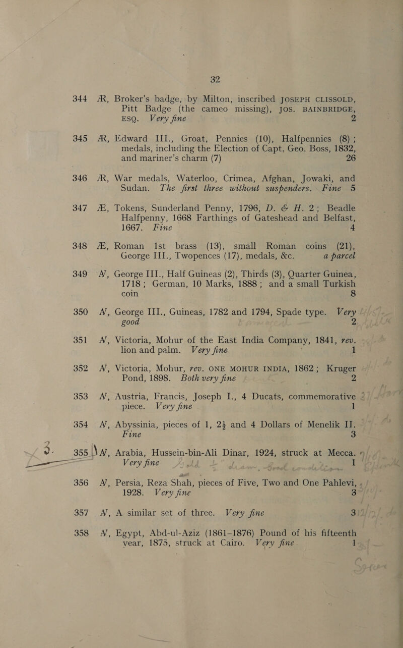 344 AR, 345 AR, 346 A, 347 A, 348 #, 349 AY, 350 A, JOLT as Boo (eae 353. AV, 354 AY, 355 NA, 32 Broker’s badge, by Milton, inscribed JOSEPH CLISSOLD, Pitt Badge (the cameo missing), JOS. BAINBRIDGE, ESQ. Very fine 2 Edward III., Groat, Pennies (10), Halfpennies (8) ; medals, including the Election of Capt. Geo. Boss, 1832, and mariner’s charm (7) 26 War medals, Waterloo, Crimea, Afghan, Jowaki, and Sudan. The first three without suspenders. Fine 5 Tokens, Sunderland Penny, 1796, D. G H. 2; Beadle Halfpenny, 1668 Farthings of Gateshead and Belfast, 1667. Fine 4 Roman Ist brass (13), small Roman coins (21); George III., Twopences (17), medals, &amp;c. a parcel George III., Half Guineas (2), Thirds (3), Quarter Guinea, 1718 ; German 10 Marks, 1888; and a small Turkish coin 8 George III., Guineas, 1782 and 1794, Spade type. Very good 2 Victoria, Mohur of the East India Company, 1841, rev. lion and palm. Very fine 1 Victoria, Mohur, vev. ONE MOHUR INDIA, 1862; Kruger Pond, 1898. Both very fine | 2 piece. Very fine 1 Abyssinia, pieces of 1, 24 and 4 Dollars of Menelik IJ. Fine 3 Arabia, Hussein-bin- Alt Dinar, 1924, struck at Mecca. Very fine 1 * 1928. Very fine sag vear, 1875, struck at Cairo. Very fine. 1