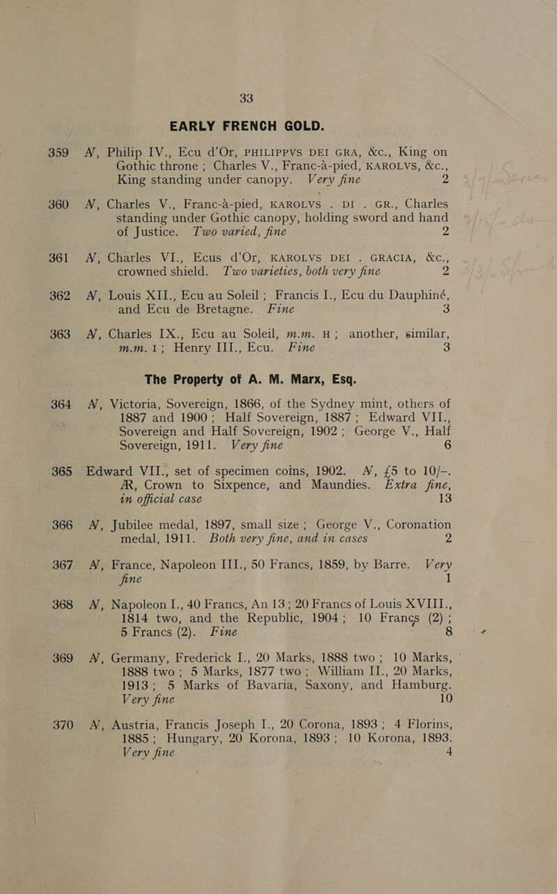359 360 361 362 363 364 365 366 367 368 369 370 33 EARLY FRENCH GOLD. MN, Philip IV., Ecu d’Or, PHILIPPVS DEI GRA, &amp;c., King on Gothic throne ; Charles V., Franc-a-pied, KAROLVS, &amp;c., King standing under canopy. Very fine Z A, Charles V., Franc-a-pied, KAROLVS Tei siGR.. Charles standing under Gothic canopy, holding sword and hand of Justice. Two varied, fine 2 A’, Charles VI., Ecus d’Or, KAROLVS DEI . GRACIA, &amp;c., crowned shield. Two varteties, both very fine 2 A, Louis XII., Ecu au Soleil; Francis I., Ecu du Dauphiné, and Ecu de Bretagne. Fine 3 AV, Charles IX., Ecu au Soleil, m.m. H; another, similar, jets Henry LIl., Ecu. _ Fane 3 The Property of A. M. Marx, Esq. A, Victoria, Sovereign, 1866, of the Sydney mint, others of 1887 and 1900; Half Sovereign, 1887; Edward VII., Sovereign and Half Sovereign, 1902; George V., Half Sovereign, 1911. Very fine 6 Edward VII., set of specimen coins, 1902. A’, £5 to 10/-. AR, Crown to Sixpence, and Maundies. Extra fine, in official case 13 A, Jubilee medal, 1897, small size; George V., Coronation medal, 1911. Both very fine, and in cases 2 A, France, Napoleon III., 50 Francs, 1859, by Barre. Very jine 1 A’, Napoleon I., 40 Francs, An 13; 20 Francs of Louis XVIII., 1814 two, and the Republic, 1904; 10 Francs (2) ; 5 Francs (2). Fine ) A, Germany, Frederick I., 20 Marks, 1888 two; 10 Marks, © 1888 two ; 5 Marks, 1877 two; William II., 20 Marks, . 1913; 5 Marks of Bavaria, Saxony, and Hamburg. Very fine 10 A, Austria, Francis Joseph I., 20 Corona, 1893; 4 Florins, 1885 ; Hungary, 20 Korona, 1893; 10 Korona, 1893. Very fine 4