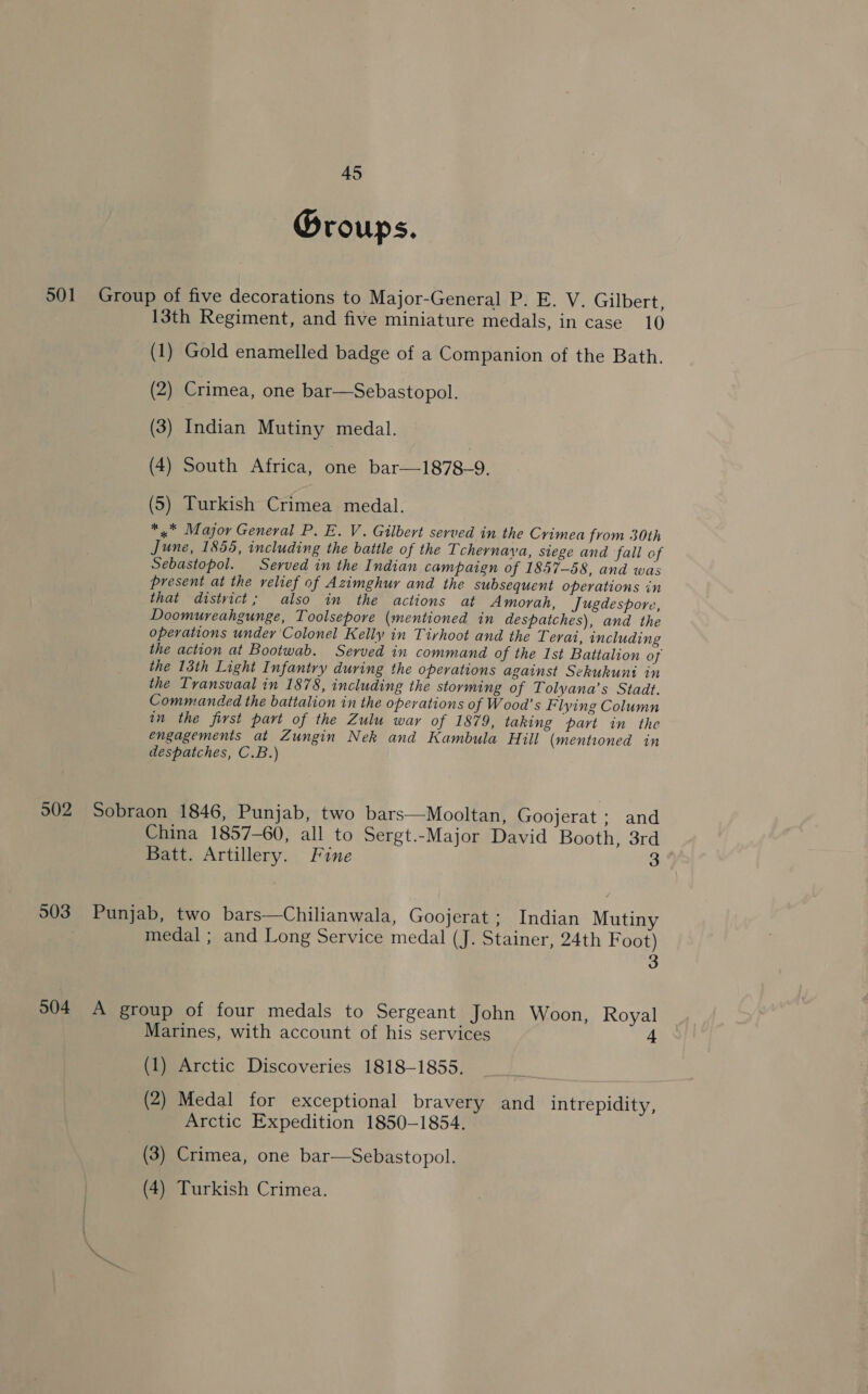 Groups. 501 Group of five decorations to Major-General P. E. V. Gilbert, 13th Regiment, and five miniature medals, in case 10 (1) Gold enamelled badge of a Companion of the Bath. (2) Crimea, one bar—Sebastopol. (3) Indian Mutiny medal. (4) South Africa, one bar—1878-9. ) (5) Turkish Crimea medal. ** Major General P. E. V. Gilbert served in the Crimea from 30th June, 1855, including the battle of the Tchernava, siege and fall of Sebastopol. Served in the Indian campaign of 1857-58, and was present at the relief of Azimghur and the subsequent operations in that district; also in the actions at Amorah, Jugdespore, Doomureahgunge, Toolsepore (mentioned in despatches), and the operations under Colonel Kelly in Tirhoot and the Terai, including the action at Bootwab. Served in command of the Ist Battalion of the 13th Light Infantry during the operations against Sekukunt in the Transvaal in 1878, including the storming of Tolyana’s Stadt. Commanded the battalion in the operations of Wood’s Flying Column in the first part of the Zulu war of 1879, taking part in the engagements at Zungin Nek and Kambula Hill (mentioned in despatches, C.B.) 902 Sobraon 1846, Punjab, two bars—Mooltan, Goojerat ; and China 1857-60, all to Sergt.-Major David Booth, 3rd Batt. Artillery. Fine 3 903. Punjab, two bars—Chilianwala, Goojerat ; Indian Mutiny medal ; and Long Service medal (J. Stainer, 24th Foot) 3 504 A group of four medals to Sergeant John Woon, Royal Marines, with account of his services 4 (1) Arctic Discoveries 1818-1855, (2) Medal for exceptional bravery and intrepidity, Arctic Expedition 1850-1854. (3) Crimea, one bar—Sebastopol. (4) Turkish Crimea.