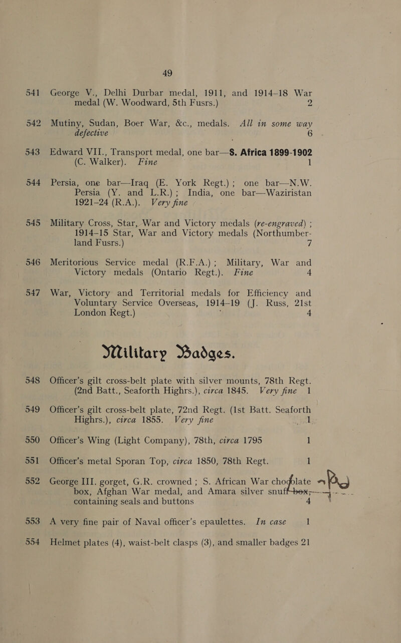 541 George V., Delhi Durbar medal, 1911, and 1914-18 War medal (W. Woodward, 5th Fusrs.) 2 542 Mutiny, Sudan, Boer War, &amp;c., medals. All in some way defective 6 543 Edward VII., Transport medal, one bar—S. Africa 1899-1902 (C, Walker). Fine 1 544 Persia, one bar—Iraq (E. York Regt.); one bar—N.W. Persia (Y. and L.R.); India, one bar—Waziristan 1921-24 (R.A.). Very fine 545 Military Cross, Star, War and Victory medals (re-engraved) ; 1914-15 Star, War and Victory medals (Northumber- land Fusrs.) 7 546 Meritorious Service medal (R.F.A.); Military, War oe Victory medals (Ontario Regt.). Fine 547 War, Victory and Territorial medals for Efficiency and Voluntary Service Overseas, 1914-19 (J. Russ, 21st London Regt.) 4 Wilitary Badges. 548 Officer’s gilt cross-belt plate with silver mounts, 78th Regt. (2nd Batt., Seaforth Highrs.), circa 1845. Very fine 1 049 Officer’s gilt cross-belt plate, 72nd Regt. (Ist Batt. Seaforth Highrs.), covca 1855. Very fine Bod 990 Officer's Wing (Light Company), 78th, circa 1795 ] ddl Officer’s metal Sporan Top, circa 1850, 78th Regt. 1 902 George III. gorget, G.R. crowned ; S. African War chogpolate =P box, Afghan War medal, and Amara silver snu Paeeer te _ containing seals and buttons : 993 A very fine pair of Naval officer’s epaulettes. In case 1 594 Helmet plates (4), waist-belt clasps (3), and smaller badges 21