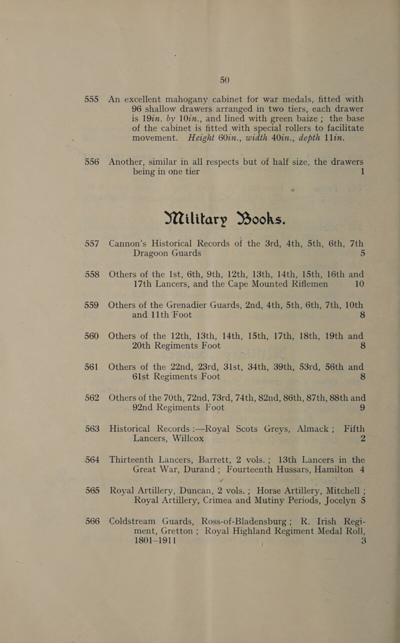 556 557 558 559 560 561 562 963 50 An excellent mahogany cabinet for war medals, fitted with 96 shallow drawers arranged in two tiers, each drawer is 197m. by 102n., and lined with green baize; the base of the cabinet is fitted with special rollers to facilitate movement. Height 60in., width 40in., depth 111m. Another, similar in all respects but of half size, the drawers being in one tier Wilitary MBooks. Cannon’s Historical Records of the 3rd, 2th, Sth, Gra 7th Dragoon Guards 5 Others of the Ist, 6th, 9th, 12th, 13th, 14th, 15th, 16th and 17th Lancers, and the Cape Mounted Riflemen 10 Others of the Grenadier Guards, 2nd, 4th, 5th, 6th, 7th, 10th and 11th Foot 8 Others of the 12th, 13th, 14th, 15th, 17th, 18th, 19th and 20th Regiments Foot 8 Others of the 22nd, 23rd, 3lst, 34th, 39th, 53rd, 56th and 6lst Regiments Foot 8 Others of the 70th, 72nd, 73rd, 74th, 82nd, 86th, ete 88th and 92nd Regiments Foot 9 Historical Recene :—Royal Scots Grae Almack; Fifth Lancers, Willcox 2 Thirteenth Lancers, Barrett, 2 vols.; 13th Lancers in the Great War, Durand; Fourteenth Hussars, Hamilton 4 Royal Artillery, Duncan, 2 vols. ; Horse Artillery, Mitchell : Royal Artillery, Crimea and Mutiny Periods, Jocelyn 5 Coldstream Guards, Ross-of-Bladensburg; R. Irish Regi- ment, Gretton ; Royal Highland Regiment Medal Roll, 1801-1911 . a