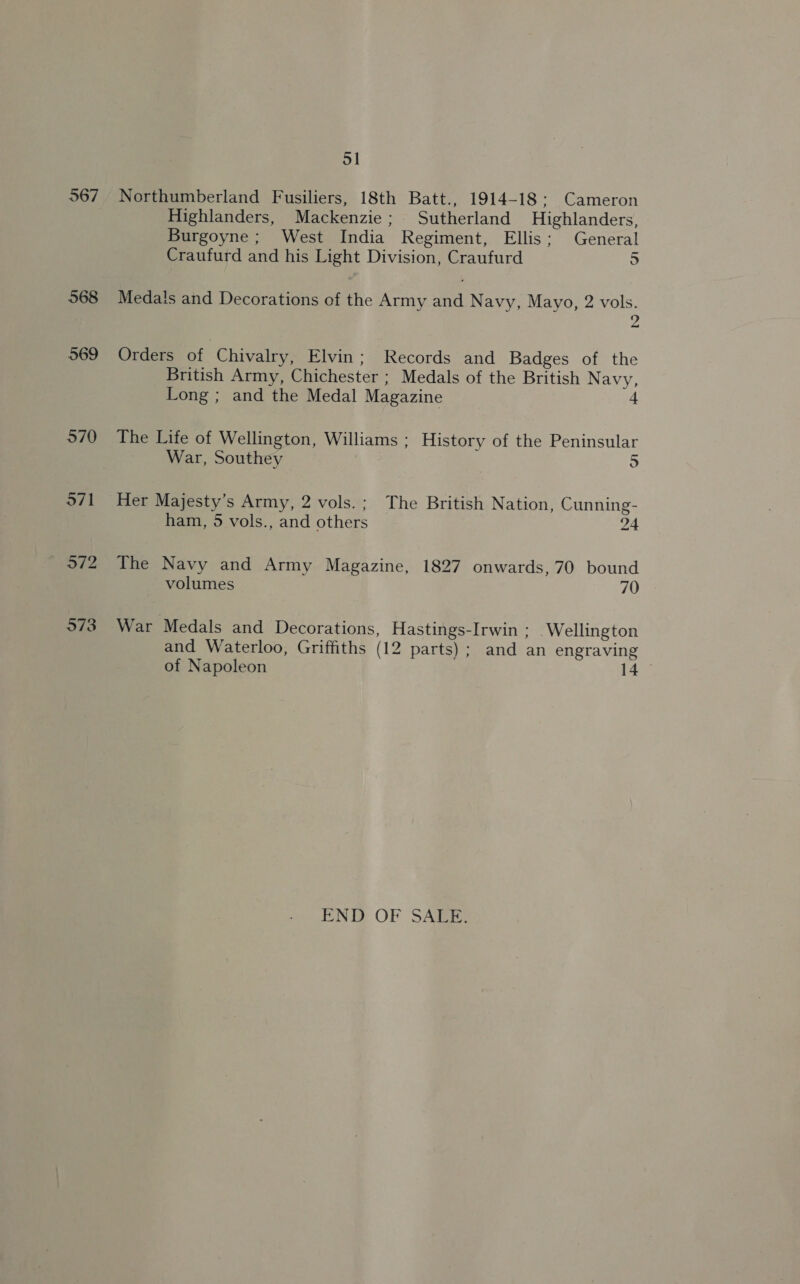 567 568 569 570 571 51 Northumberland Fusiliers, 18th Batt., 1914-18: Cameron Highlanders, Mackenzie; Sutherland Highlanders, Burgoyne; West India Regiment, Ellis; General Craufurd and his Light Division, Craufurd 5 Medals and Decorations of the Army and Navy, Mayo, 2 vols. 2 Orders of Chivalry, Elvin; Records and Badges of the British Army, Chichester ; Medals of the British N avy, Long ; and the Medal Magazine 4 The Life of Wellington, Williams ; History of the Peninsular War, Southey 5 Her Majesty’s Army, 2 vols.; The British Nation, Cunning- ham, 5 vols., and others 24 The Navy and Army Magazine, 1827 onwards, 70 bound War Medals and Decorations, Hastings-Irwin ; Wellington and Waterloo, Griffiths (12 parts); and an engraving of Napoleon 14 END OF SALE.