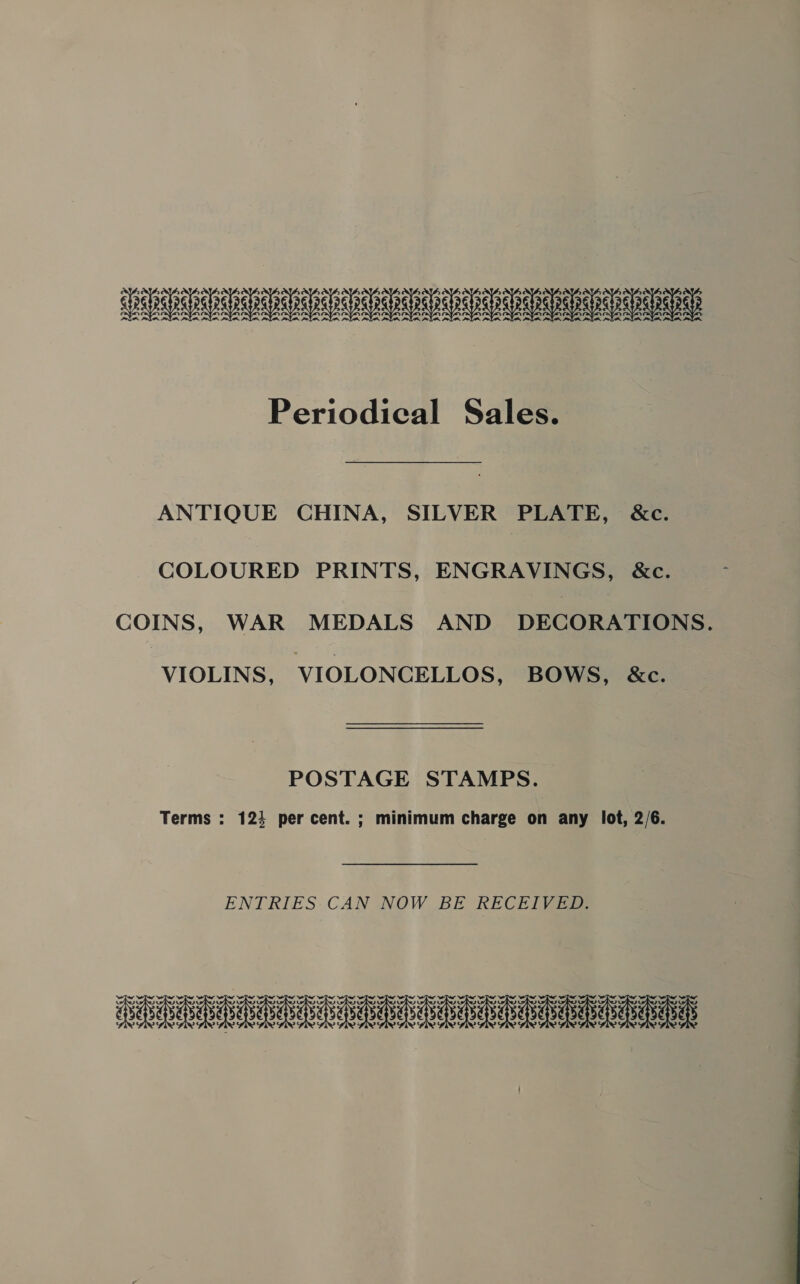 RRND Periodical Sales. ANTIQUE CHINA, SILVER PLATE, &amp;c. COLOURED PRINTS, ENGRAVINGS, &amp;c. COINS, WAR MEDALS AND DECORATIONS. VIOLINS, VIOLONCELLOS, BOWS, &amp;c. POSTAGE STAMPS. Terms : 124 per cent. ; minimum charge on any lot, 2/6. ENTRIES.CAN NOW BE RECEIVED. DARED aah a aeieeeie eae aeias 