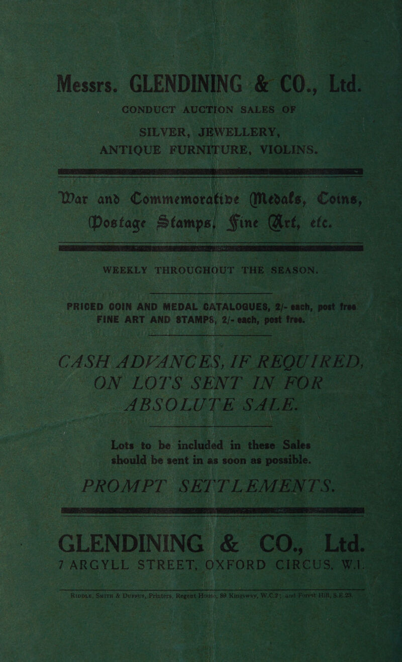 => 7 ? ; » Wes Seid ‘ : he Lip: Ge ee, - Mea GLENDINING &amp; €0., Led. CONDUCT AUCTION SALES OF  War and Eommeinstatine (Merate, Cones - es oeempe) Sine Get, ele. o a  WEEKLY ee THE. SEASON. ate 55g RRGUAEEL HAG USES EN ees Bi | SS ine, PRICED COIN AND MEDAL GATALOGQUES, 2/- each, ee tree: i FINE ART AND STAMPS; ee each, dl te at cope: CASH ADVANCES, IF REQUIRED, ON LOTS SENT IN FOR a @ ABSOLUTE SALE. = ee  cl EREININEE | Oe oe Lia. a 7ARGYLL STREET, OXFORD CIRCUS, Wl Rippie, Surtx &amp; Durrvs,-Printers, Regent House, 89 Kingsway, W.C.25 and Forest #iM, 3.6.23, 5 a 