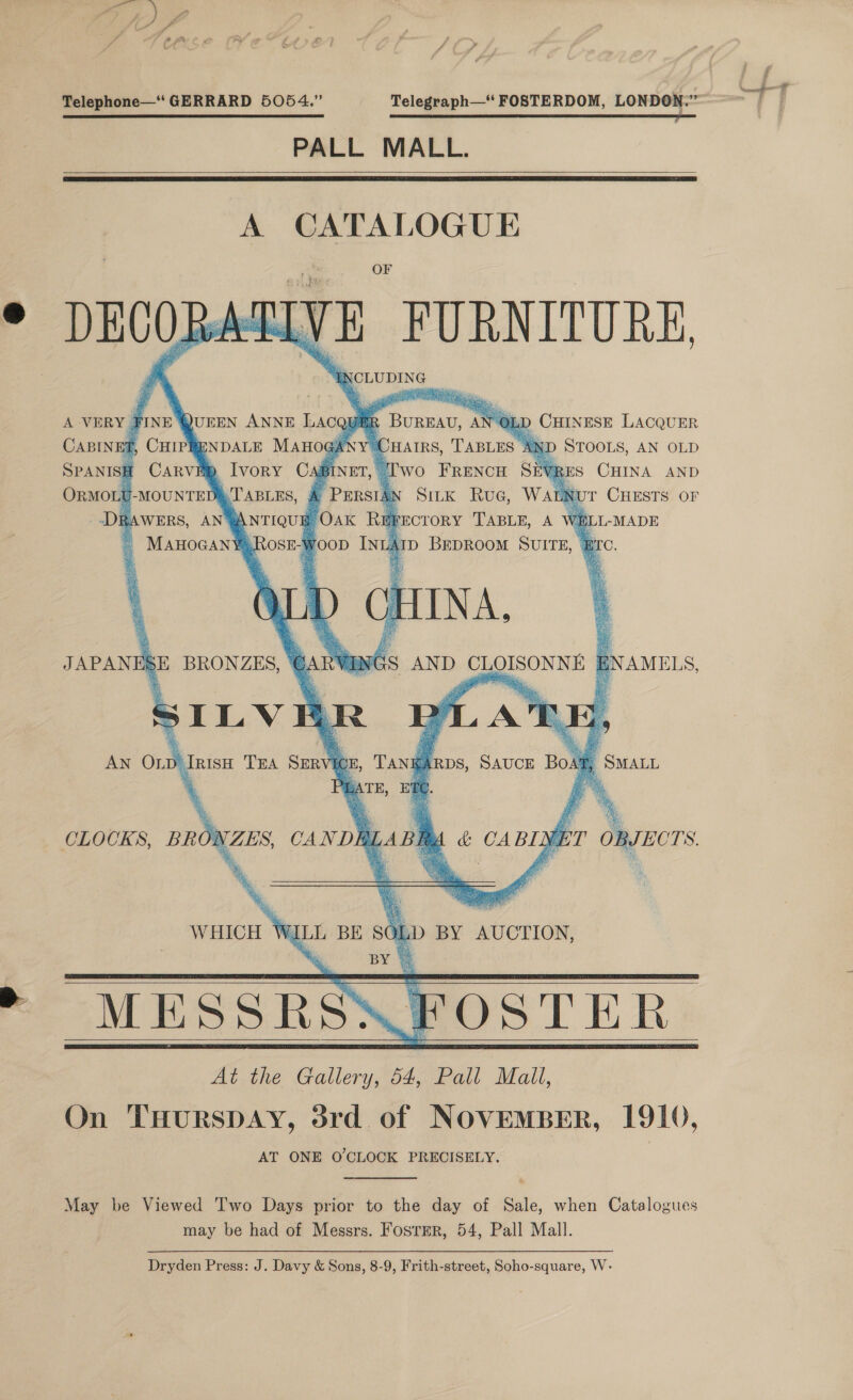 St  Telephone—“ GERRARD 5054.” Telegraph— FOSTERDOM, LONDON.” SRE SESE SE ES SSG PALL MALL.     A ~ 2 cuales am FURNITURE, NCLUDING            SPANISH aD Ivory BW ORMOLU TABLES, A “ANTIQUE. % wo FRENCH S An SitK Ruc, W FECTORY ‘TABLE, A ATD BEDROOM SUITE, - Bre.   i as AND CLOISONNE | NAMELS,    May be Viewed Two Days prior to the day of Sale, when Catalogues may be had of Messrs. Foster, 54, Pall Mall. Dryden Press: J. Davy &amp; Sons, 8-9, Frith-street, Soho-square, W-