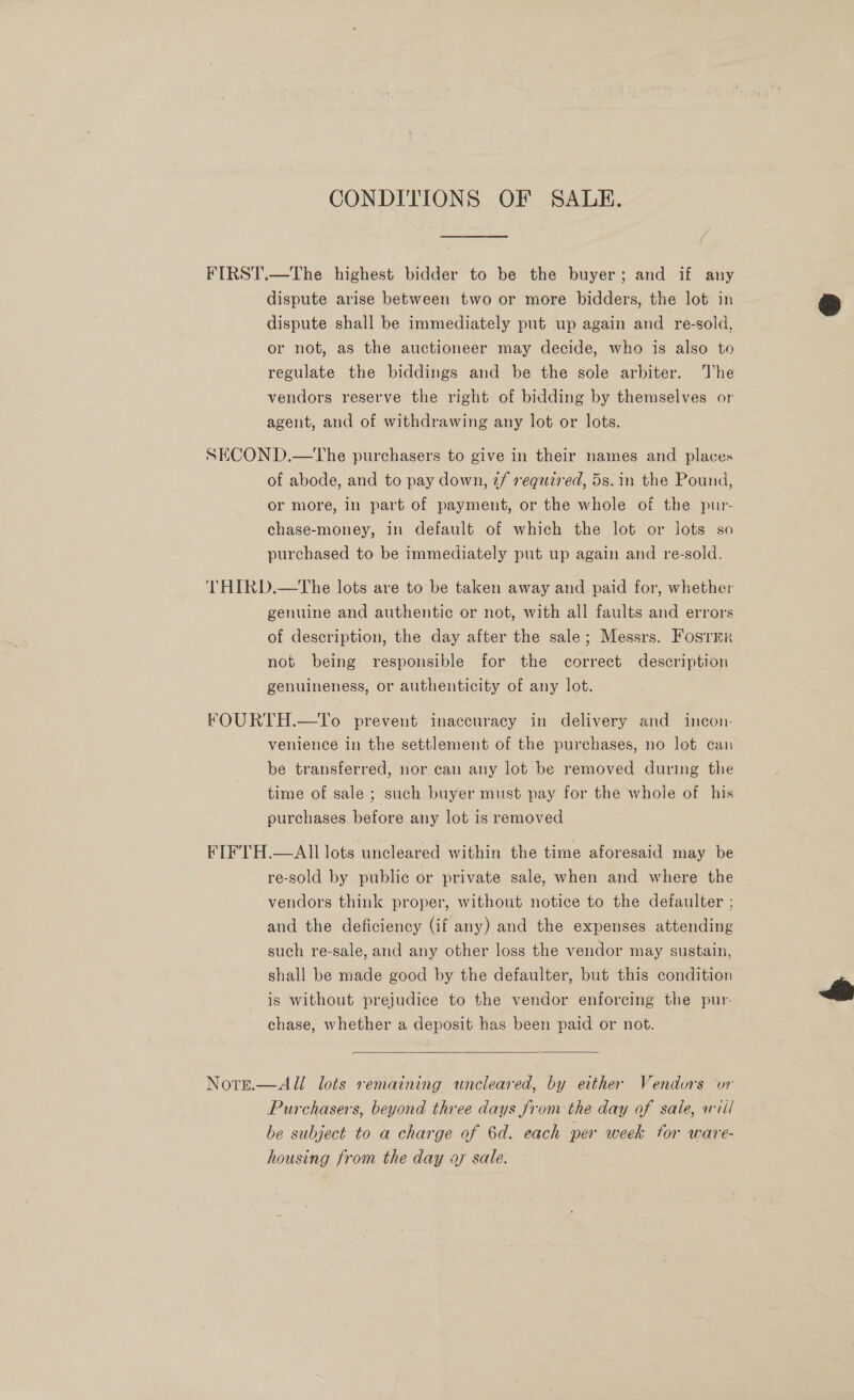 CONDITIONS OF SALE. FIRST.—The highest bidder to be the buyer; and if any dispute arise between two or more bidders, the lot in dispute shall be immediately put up again and re-sold, or not, as the auctioneer may decide, who is also to regulate the biddings and be the sole arbiter. The vendors reserve the right of bidding by themselves or agent, and of withdrawing any lot or lots. SECOND.—tThe purchasers to give in their names and places of abode, and to pay down, 2f required, 5s. in the Pound, or more, in part of payment, or the whole of the pur- chase-money, in default of which the lot or lots so purchased to be immediately put up again and re-sold. THIRD.—The lots are to be taken away and paid for, whether genuine and authentic or not, with all faults and errors of description, the day after the sale; Messrs. Fosrer not being responsible for the correct description genuineness, or authenticity of any lot. FOURTH.—To prevent inaccuracy in delivery and incon- venience in the settlement of the purchases, no lot can be transferred, nor can any lot be removed during the time of sale ; such buyer must pay for the whole of his purchases before any lot is removed FIFTH.—All lots uncleared within the time aforesaid may be re-sold by public or private sale, when and where the vendors think proper, without notice to the defaulter ; and the deficiency (if any) and the expenses attending such re-sale, and any other loss the vendor may sustain, shall be made good by the defaulter, but this condition is without prejudice to the vendor enforcing the pur- chase, whether a deposit has been paid or not.  Note.—All lots remaining uneleared, by either Vendors vor Purchasers, beyond three days from the day of sale, ariil be subject to a charge of 6d. each per week for ware- housing from the day ay sale. 