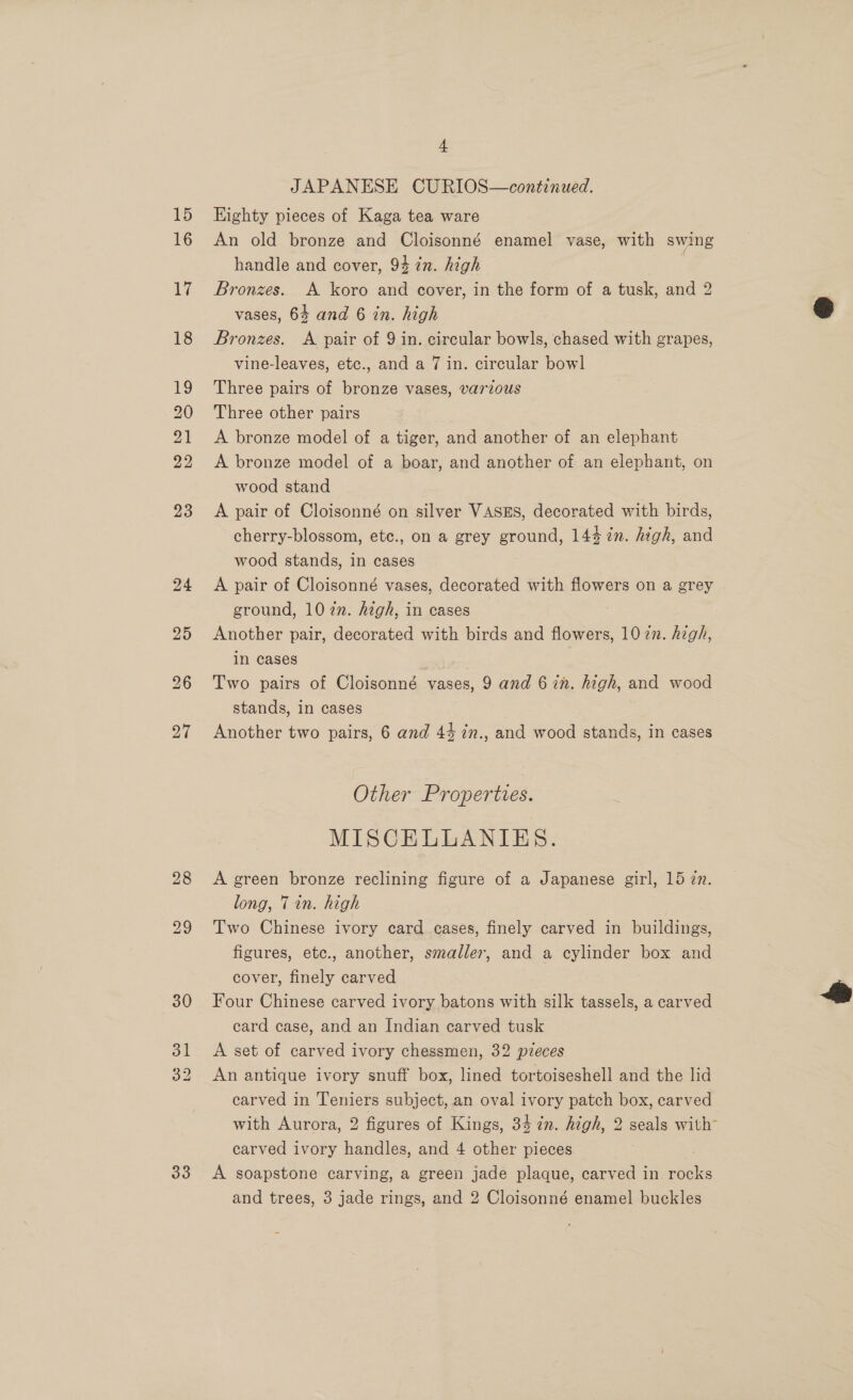 es JAPANESE CURIOS—continued. Eighty pieces of Kaga tea ware An old bronze and Cloisonné enamel vase, with swing handle and cover, 94 in. high | Bronzes. A koro and cover, in the form of a tusk, and 2 vases, 64 and 6 in. high Bronzes. &lt;A pair of 9 in. circular bowls, chased with grapes, vine-leaves, etc., and a 7 in. circular bowl Three pairs of bronze vases, various Three other pairs A bronze model of a tiger, and another of an elephant A bronze model of a boar, and another of an elephant, on wood stand A pair of Cloisonné on silver VASES, decorated with birds, cherry-blossom, etc., on a grey ground, 144 2n. high, and wood stands, in cases A pair of Cloisonné vases, decorated with flowers on a grey ground, 1077. high, in cases Another pair, decorated with birds and flowers, 10 in. high, in cases Two pairs of Cloisonné vases, 9 and 6 in. high, and wood stands, in cases Another two pairs, 6 and 43 in., and wood stands, in cases Other Properties. : MISCELLANIES. A green bronze reclining figure of a Japanese girl, 15 zn. long, 7 in. high Two Chinese ivory card cases, finely carved in buildings, figures, etc., another, smaller, and a cylinder box and cover, finely carved Four Chinese carved ivory batons with silk tassels, a carved card case, and an Indian carved tusk A set of carved ivory chessmen, 32 pieces An antique ivory snuff box, lined tortoiseshell and the lid carved in Teniers subject, an oval ivory patch box, carved with Aurora, 2 figures of Kings, 34 7n. high, 2 seals with” carved ivory handles, and 4 other pieces A soapstone carving, a green jade plaque, carved in “au and trees, 3 jade rings, and 2 Cloisonné enamel buckles 
