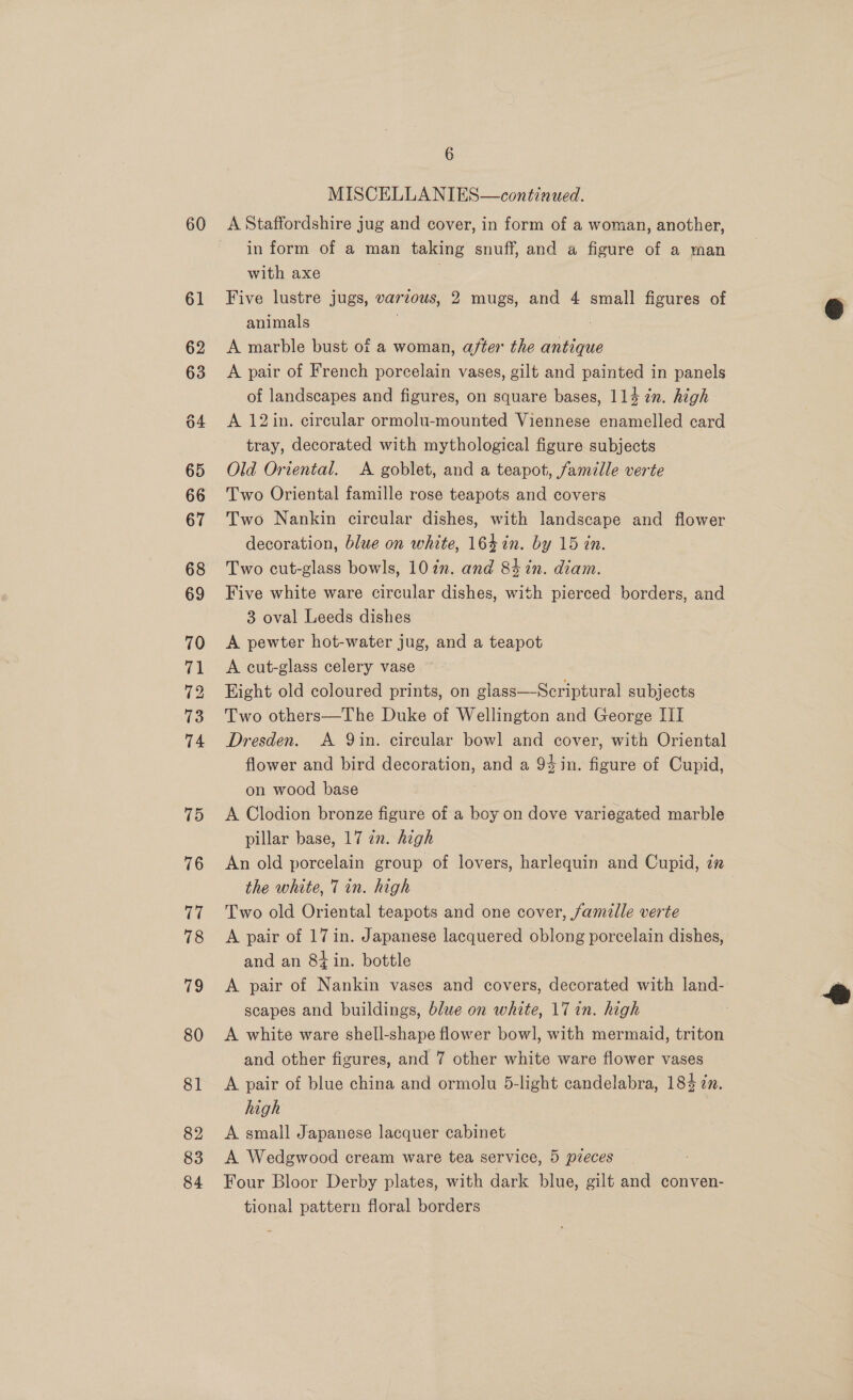 60 72 6 MISCELLANIES—continued. A Staffordshire jug and cover, in form of a woman, another, in form of a man taking snuff, and a figure of a man with axe Five lustre jugs, various, 2 mugs, and 4 small figures of animals A marble bust of a woman, after the antique A pair of French porcelain vases, gilt and painted in panels of landscapes and figures, on square bases, 114 7n. high A 12in. circular ormolu-mounted Viennese enamelled card tray, decorated with mythological figure subjects Old Oriental. A goblet, and a teapot, famille verte Two Oriental famille rose teapots and covers Two Nankin circular dishes, with landscape and flower decoration, blue on white, 164 in. by 15 tn. Two cut-glass bowls, 10 in. and 84 in. diam. Five white ware circular dishes, with pierced borders, and 3 oval Leeds dishes A pewter hot-water jug, and a teapot A cut-glass celery vase Eight old coloured prints, on glass—Scriptural subjects Two others—The Duke of Wellington and George III Dresden. A Qin. circular bowl and cover, with Oriental flower and bird decoration, and a 94in. figure of Cupid, on wood base | A Clodion bronze figure of a boy on dove variegated marble pillar base, 17 an. high An old porcelain group of lovers, harlequin and Cupid, za the white, 7 in. high Two old Oriental teapots and one cover, famille verte A pair of 17 in. Japanese lacquered oblong porcelain dishes, and an 8+ in. bottle A pair of Nankin vases and covers, decorated with land- scapes and buildings, blwe on white, 17 in. high A white ware shell-shape flower bowl, with mermaid, triton and other figures, and 7 other white ware flower vases A pair of blue china and ormolu 5-light candelabra, 18% in. high A small Japanese lacquer cabinet Four Bloor Derby plates, with dark blue, gilt and conven- tional pattern floral borders 