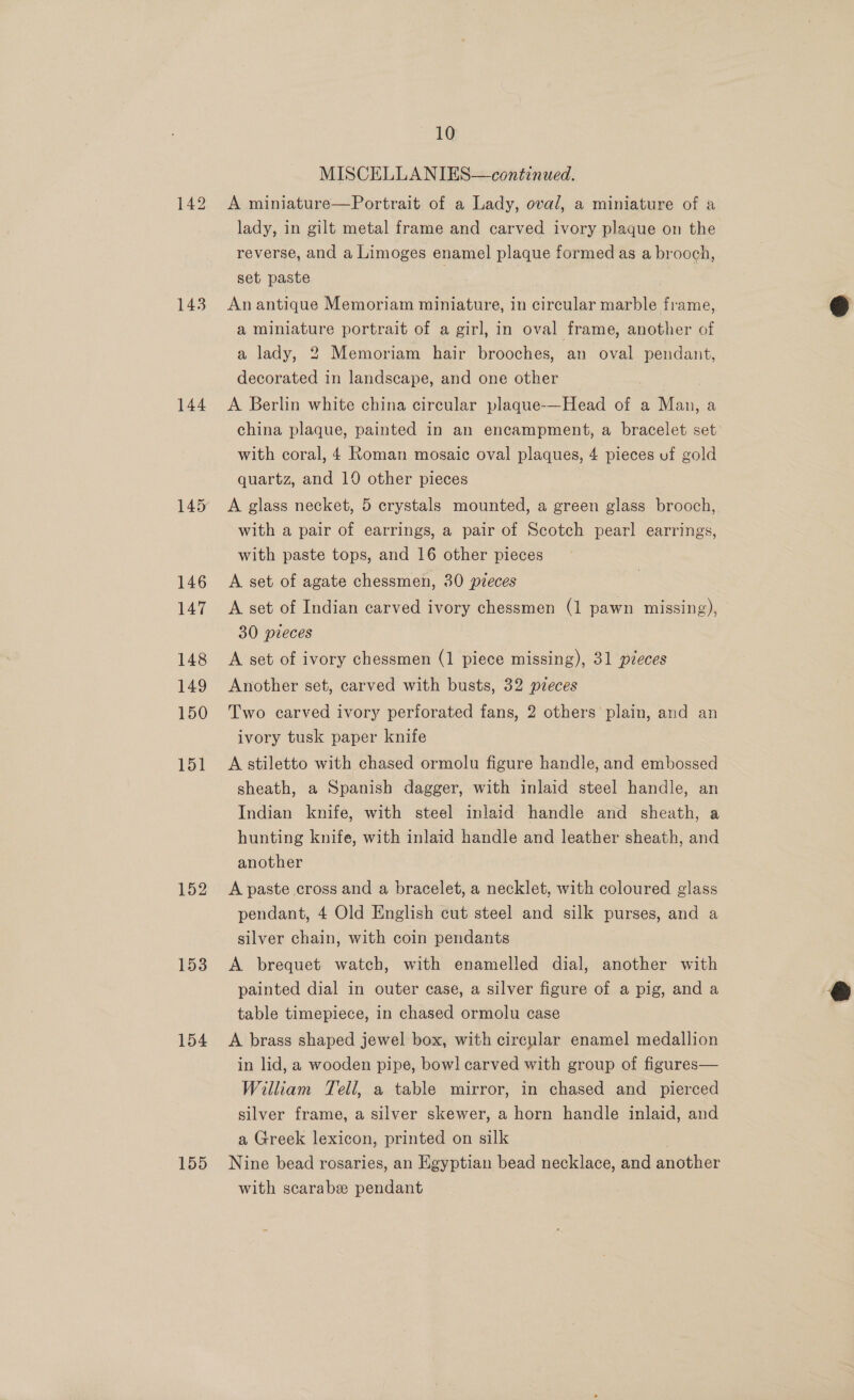 143 144 146 147 148 149 150 151 152 153 154 155 10 MISCELLANIES—continued. A miniature—Portrait of a Lady, oval, a miniature of a lady, in gilt metal frame and carved ivory plaque on the reverse, and a Limoges enamel plaque formed as a brooch, set paste An antique Memoriam miniature, in circular marble frame, a miniature portrait of a girl, in oval frame, another of a lady, 2 Memoriam hair brooches, an oval pendant, decorated in landscape, and one other A Berlin white china circular plaque-—Head of a Man, a china plaque, painted in an encampment, a bracelet set with coral, 4 Roman mosaic oval plaques, 4 pieces uf gold quartz, and 10 other pieces A glass necket, 5 crystals mounted, a green glass brooch, with a pair of earrings, a pair of Scotch pearl earrings, with paste tops, and 16 other pieces A set of agate chessmen, 30 pzeces A set of Indian carved ivory chessmen (1 pawn missing), 30 pieces A set of ivory chessmen (1 piece missing), 31 pdeces Another set, carved with busts, 32 pieces Two carved ivory perforated fans, 2 others’ plain, and an ivory tusk paper knife A stiletto with chased ormolu figure handle, and embossed sheath, a Spanish dagger, with inlaid steel handle, an Indian knife, with steel inlaid handle and sheath, a hunting knife, with inlaid handle and leather sheath, and another A paste cross and a bracelet, a necklet, with coloured glass pendant, 4 Old English cut steel and silk purses, and a silver chain, with coin pendants | A brequet watch, with enamelled dial, another with painted dial in outer case, a silver figure of a pig, and a table timepiece, in chased ormolu case A brass shaped jewel box, with circular enamel medallion in lid, a wooden pipe, bow] carved with group of figures— William Tell, a table mirror, in chased and _ pierced silver frame, a silver skewer, a horn handle inlaid, and a Greek lexicon, printed on silk Nine bead rosaries, an Egyptian bead necklace, and another with scarabe pendant  
