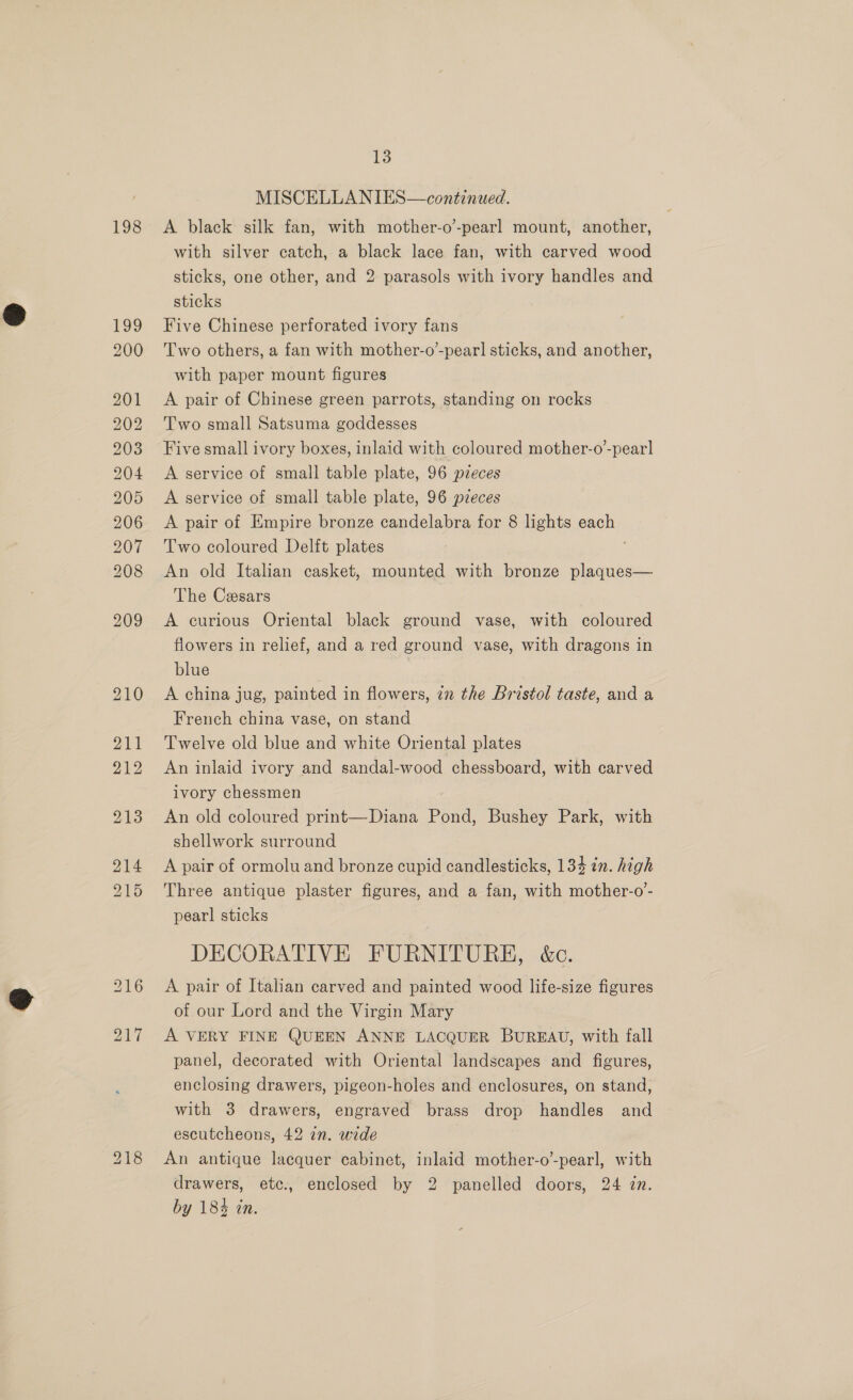 198 MISCELLANIES—continuwed. A black silk fan, with mother-o’-pearl mount, another, with silver catch, a black lace fan, with carved wood sticks, one other, and 2 parasols with ivory handles and sticks Five Chinese perforated ivory fans Two others, a fan with mother-o’-pearl sticks, and another, with paper mount figures A pair of Chinese green parrots, standing on rocks Two small Satsuma goddesses Five small ivory boxes, inlaid with coloured mother-o’-pearl A service of small table plate, 96 pieces A service of small table plate, 96 pzeces A pair of Empire bronze candelabra for 8 lights each Two coloured Delft plates An old Italian casket, mounted with bronze plaques— The Cesars A curious Oriental black ground vase, with coloured flowers in relief, and a red ground vase, with dragons in blue A china jug, painted in flowers, 72 the Bristol taste, and a French china vase, on stand Twelve old blue and white Oriental plates An inlaid ivory and sandal-wood chessboard, with carved ivory chessmen An old coloured print—Diana Pond, Bushey Park, with shellwork surround A pair of ormolu and bronze cupid candlesticks, 134 in. high Three antique plaster figures, and a fan, with mother-o- pearl sticks DECORATIVE FURNITURE, &amp;c. A pair of Italian carved and painted wood life-size figures of our Lord and the Virgin Mary A VERY FINE QUEEN ANNE LACQUER BUREAU, with fall panel, decorated with Oriental landscapes and figures, enclosing drawers, pigeon-holes and enclosures, on stand, with 3 drawers, engraved brass drop handles and escutcheons, 42 zn. wide An antique lacquer cabinet, inlaid mother-o’-pearl, with drawers, etc., enclosed by 2 panelled doors, 24 zn. by 18% in.