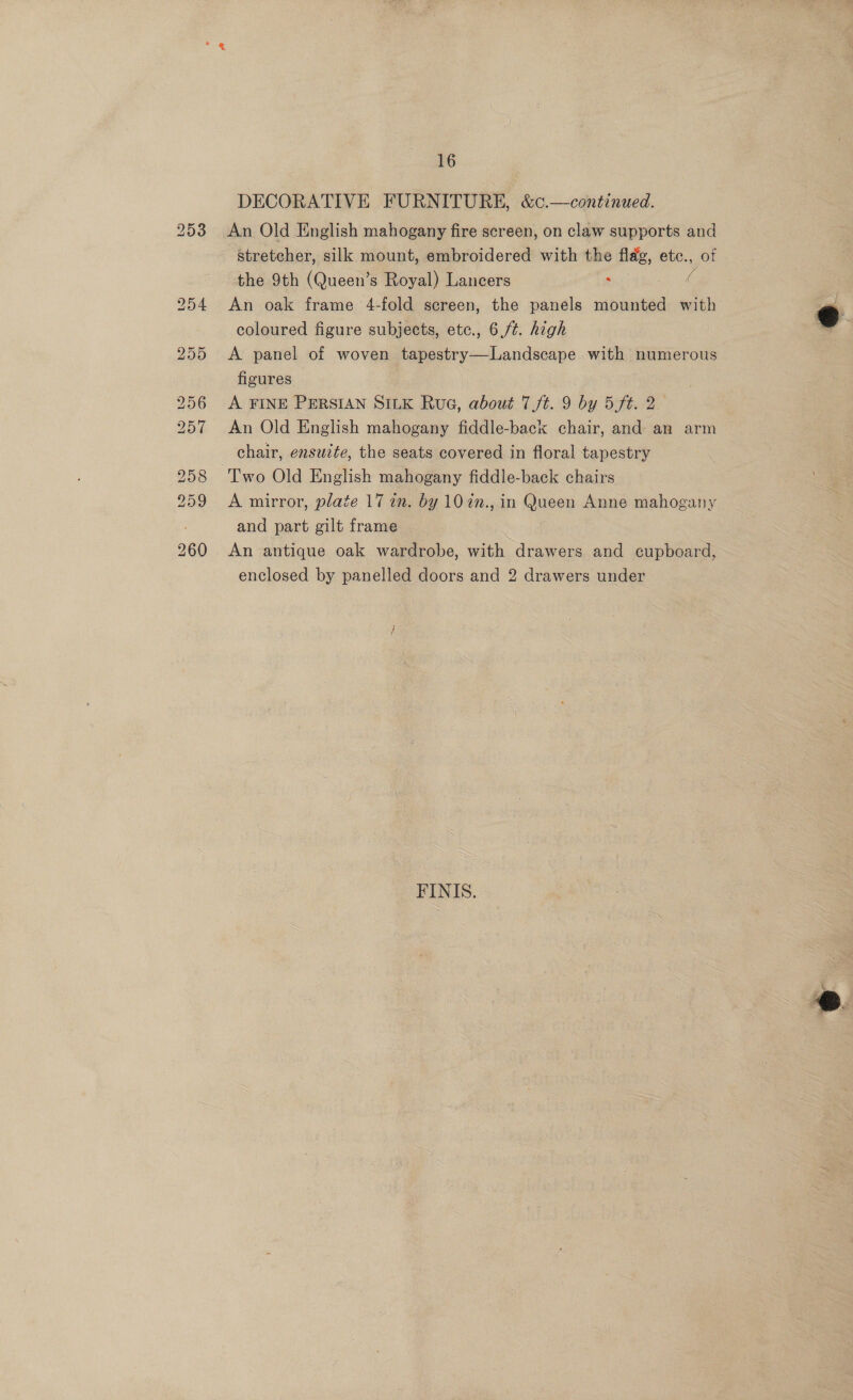 DECORATIVE FURNITURE, &amp;¢.—continued. An Old English mahogany fire screen, on claw supports and stretcher, silk mount, embroidered with the flag, etc., of the 9th (Queen’s Royal) Lancers : ( An oak frame 4-fold screen, the panels mounted with coloured figure subjects, etc., 6,/¢. high A panel of woven tapestry—Landscape with numerous figures : : A FINE PERSIAN SILK Rue, about 7/t. 9 by 5 ft. 2 An Old English mahogany fiddle-back chair, and an arm chair, ensuzte, the seats covered in floral tapestry Two Old English mahogany fiddle-back chairs A mirror, plate 17 in. by 10 2n., in Queen Anne mahogany and part gilt frame An antique oak wardrobe, with drawers and cupboard, enclosed by panelled doors and 2 drawers under FINIS. 