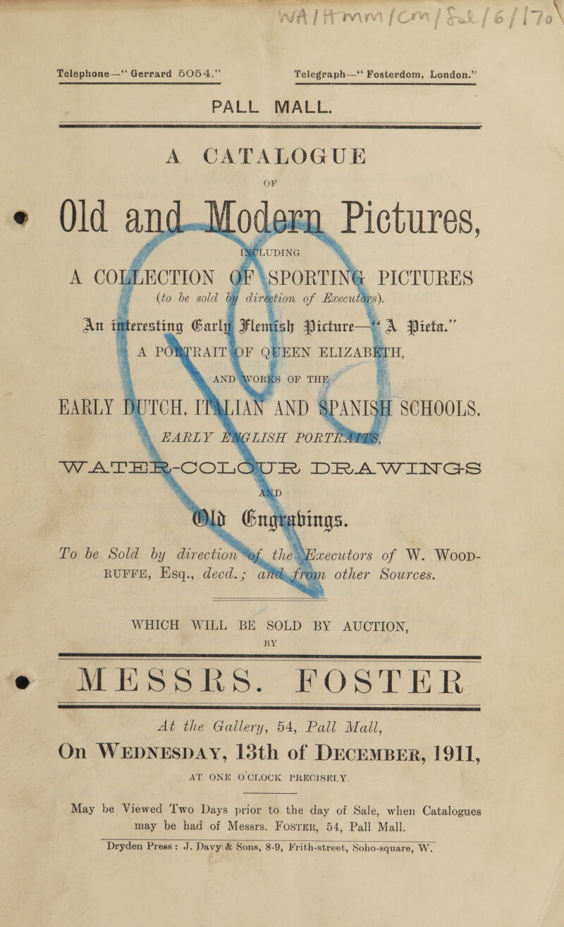 Telephone—‘‘ Gerrard 5054 Telegraph—‘ Fosterdom, London PALL MALL.    A CATALOGUE e Old and Modes ;  1 LUDING nd ue ictures, A CO LECTION ot | i \SPORTI YG PICTURES (to be sold by 1 dire etion of Roecutly me) An i teresting Garl Fle : kb Picture— vA Pieta.”’ = A PO WEEN ELIZABETH                 TRAITS A  RARLY BUTCH. TR \ EARLY # ib LISH PoRTRbaas, VW ATHE ; RCOoL @   SCHOOLS.     UR DRAWINGS To be Sold by direction Me, the’ RUFFE, Esq., decd ih xzecutors of W. Woop- 3 ay Jtrom other Sources.   WHICH WILL BE SOLD BY AUCTION, BY Mihm. POSTER At the Gallery, 54, Pall Mall, On WEDNESDAY, 13th of DECEMBER, 1911     AT ONE OCLOCK PRECISELY May be Viewed Two Days prior to the day of Sale, when Catalogues may be had of Messrs. Fosrmr, 54, Pall Mall Dryden Press :   J. Davy &amp; Sons, 8-9, Krith-street, Soho-square, W