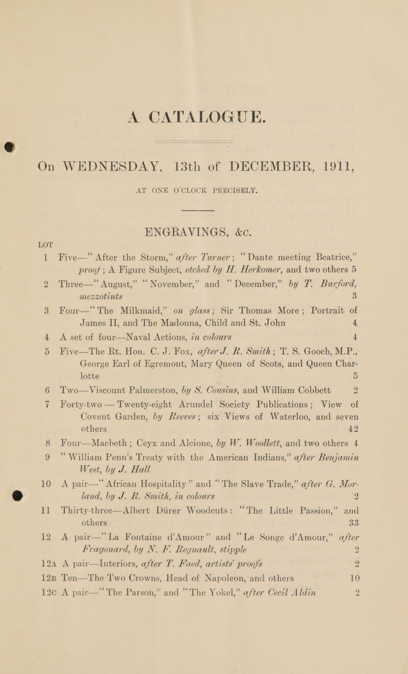 A CATALOGUE.   AT ONE O'CLOCK PRECISELY. ENGRAVINGS, &amp;c. Five—“ After the Storm,” after Turner; “Dante meeting Beatrice,” proof; A Figure Subject, etched by H. Herkomer, and two others 5 ¢ (4 (7 Three—' August,” © November,” and ~ December,” by 7. Burford, mezzotints y Four— The Milkmaid,” on glass; Sir Thomas More; Portrait of James II, and The Madonna, Child and St. John 4 A set of four-~-Naval Actions, in colours 4 Five—The Rt. Hon. C. J. Fox, after. R. Smith; TV. S. Gooch, M.P.; George Earl of Egremont, Mary Queen of Scots, and Queen Char- lotte 5 Two— Viscount Palmerston, by S. Cousins, and William Cobbett 2 Forty-two — Twenty-eight Arundel Society Publications; View of Covent Garden, by Reeves; six Views of Waterloo, and seven others 42, Four—-Macbeth ; Ceyx and Alcione, by W. Woollett, and two others 4 “William Penn’s Treaty with the American Indians,” after Benjamin West, by J. Hall 10 <A pair— African Hospitality” and “The Slave Trade,” after G. Mor- land, by J. R. Smith, in colours y. 11 Thirty-three—Albert Diirer Woodeuts: “The Little Passion,” and others ae 12 A pair—‘‘La Fontaine d’Amour” and “Le Songe d’Amour,” after Fragonard, by N. F. Regnault, stipple 2 124 A pair—lInteriors, after T. Faed, artists’ proofs | 2 128 Ten—The Two Crowns, Head of Napoleon, and others 10 12c A pair— The Parson,” and “The Yokel,” after Cecil A din 2