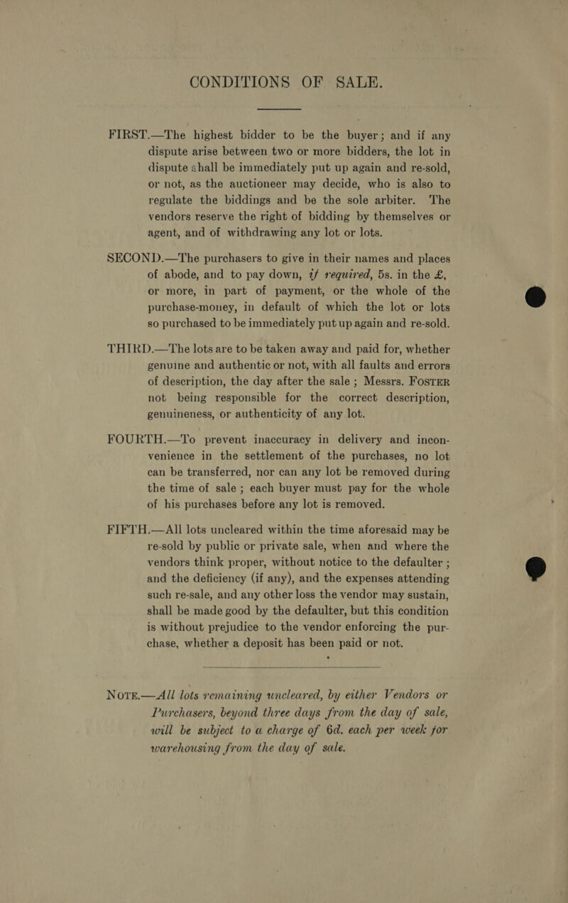 CONDITIONS OF SALE. FIRST.—The highest bidder to be the buyer; and if any dispute arise between two or more bidders, the lot in dispute shall be immediately put up again and re-sold, or not, as the auctioneer may decide, who is also to regulate the biddings and be the sole arbiter. The vendors reserve the right of bidding by themselves or agent, and of withdrawing any lot or lots. SECON D.—The purchasers to give in their names and places of abode, and to pay down, 2/ required, 5s. in the £, or more, in part of payment, or the whole of the purchase-money, in default of which the lot or lots so purchased to be immediately put up again and re-sold. THIRD.—The lots are to be taken away and paid for, whether genuine and authentic or not, with all faults and errors of description, the day after the sale ; Messrs. FoSTER not being responsible for the correct description, genuineness, or authenticity of any lot. FOURTH.—To prevent inaccuracy in delivery and incon- venience in the settlement of the purchases, no lot can be transferred, nor can any lot be removed during the time of sale ; each buyer must pay for the whole of his purchases before any lot is removed. FIFTH.—AIll lots uncleared within the time aforesaid may be re-sold by public or private sale, when and where the vendors think proper, without notice to the defaulter ; and the deficiency (if any), and the expenses attending such re-sale, and any other loss the vendor may sustain, shall be made good by the defaulter, but this condition is without prejudice to the vendor enforcing the pur- chase, whether a deposit has been paid or not.   All lots remaining uncleared, by either Vendors or Purchasers, beyond three days from the day of sale, will be subject to a charge of 6d. each per week for warehousing from the day of sale. NOTE.