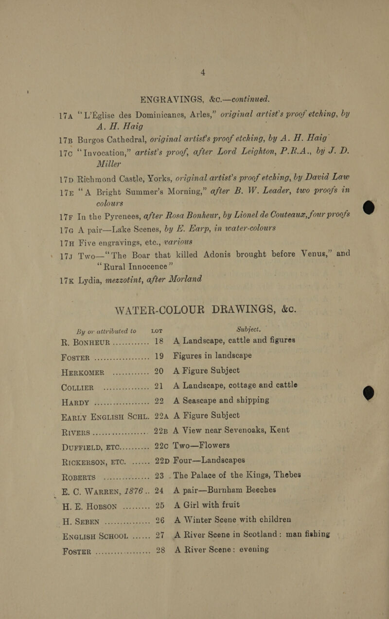 ENGRAVINGS, &amp;c.—continued. 17a “L’Eelise des Dominicanes, Arles,” original artist’s proof etching, by A. H. Haig ; 178 Burgos Cathedral, original artist’s proof etching, by A. H. Haig’ 170 “Invocation,” artist’s proof, after Lord Leighton, P.R.A., by J. D. Miller 17p Richmond Castle, Yorks, original artist’s proof etching, by David Law 17n “A Bright Summer’s Morning,” after B. W. Leader, two proofs in colours 17r In the Pyrenees, after Rosa Bonheur, by Lionel de Couteaux, four proofs 17¢ A pair—Lake Scenes, by . Harp, in water-colours 17H Five engravings, etc., varvous 173 Two—‘The Boar that killed Adonis brought before Venus,” and ‘Rural Innocence” 17K Lydia, mezzotint, after Morland WATER-COLOUR DRAWINGS, kc. By or attributed to LOT Subject. Re BONHSUR ie crss ren: 18 A Landscape, cattle and figures HOSTER fe vies Peves eae 19 Figures in landscape HEREOMER 2 cL ev sees 20 A Figure Subject GCOGLIEE &lt;h: iss 21 &lt;A Landscape, cottage and cattle HARDY: Pe dare eens 22 A Seascape and shipping Earty ENGLisH Sco. 22a A Figure Subject RIVERS Gita ssect eee 22n A View near Sevenoaks, Kent DUFFIELD, ETC.......... 22c Two—F lowers RICKERSON, ETC. ...... 22p Four—Landscapes ROBERTS (sss AS 23 .The Palace of the Kings, Thebes E. C. Warren, 1876.. 24 A pair—Burnham Beeches HB. eLORSON areca) 25 &lt;A Girl with fruit H. SEBEN ....-..4+-2+50 26 A Winter Scene with children ENGLISH SCHOOL ...... 27 A River Scene in Scotland: man fishing FOSTER tio tans cinta tee 28 A River Scene: evening