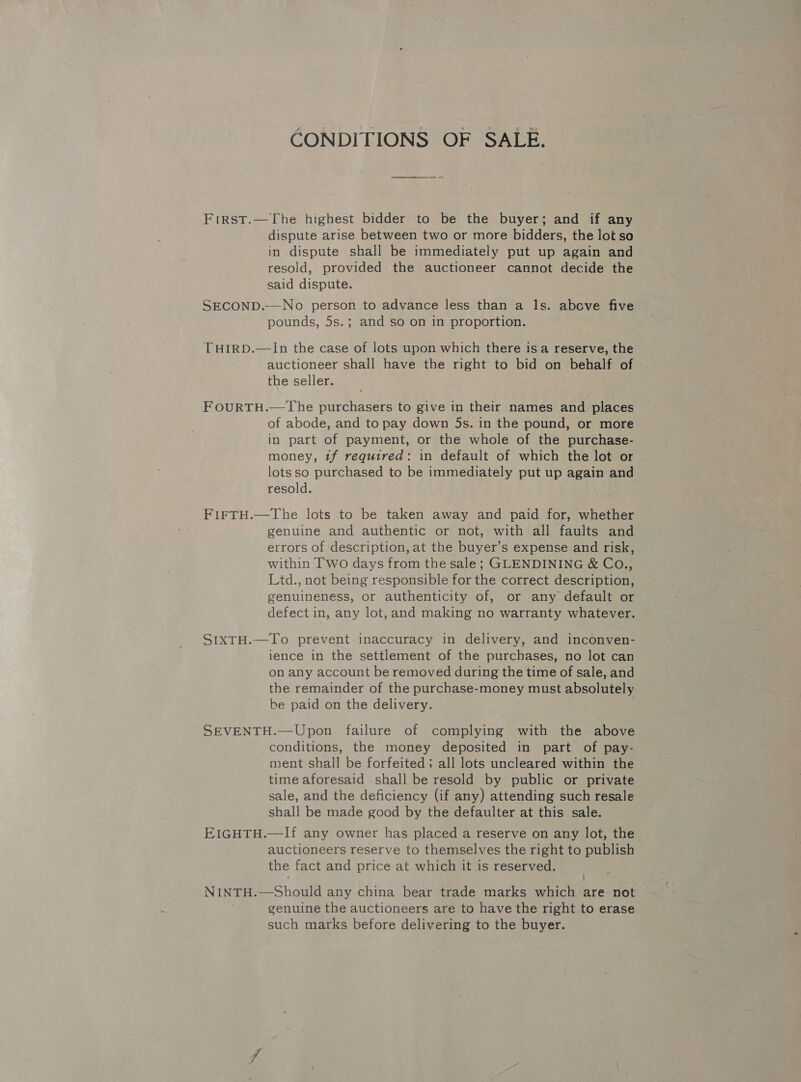 CONDITIONS OF SALE. First.—The highest bidder to be the buyer; and if any dispute arise between two or more bidders, the lot so in dispute shall be immediately put up again and resold, provided the auctioneer cannot decide the said dispute. SECOND.—-No person to advance less than a ls. above five pounds, 5s.; and so on in proportion. THIRD.—In the case of lots upon which there isa reserve, the auctioneer shall have the right to bid on behalf of the seller. FOURTH.—The purchasers to give in their names and places of abode, and to pay down 5s. in the pound, or more in part of payment, or the whole of the purchase- money, tf required: in default of which the lot or lots so purchased to be immediately put up again and resold. FIFTH.—The lots to be taken away and paid for, whether genuine and authentic or not, with all faults and errors of description, at the buyer’s expense and risk, within Two days from the sale; GLENDINING &amp; Co., Ltd., not being responsible for the correct description, genuineness, or authenticity of, or any default or defect in, any lot, and making no warranty whatever. SIXTH.—To prevent inaccuracy in delivery, and inconven- ience in the settlement of the purchases, no lot can on any account be removed during the time of sale, and the remainder of the purchase-money must absolutely. be paid on the delivery. SEVENTH.—Upon failure of complying with the above conditions, the money deposited in part of pay- ment shall be forfeited; all lots uncleared within the time aforesaid shall be resold by public or private sale, and the deficiency (if any) attending such resale shall be made good by the defaulter at this sale. EIGHTH.—If any owner has placed a reserve on any lot, the auctioneers reserve to themselves the right to publish the fact and price at which it is reserved. NINTH.—Should any china bear trade marks which are not genuine the auctioneers are to have the right to erase such marks before delivering to the buyer.