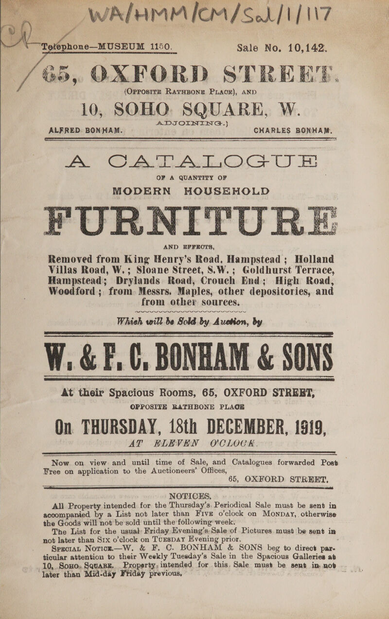   Sale No. 10,142. OAFORD STREE’. (OPPOSITE RATHBONE PuLAOoN), AND 10, SOHO. SQUARE, W. ADIOINING-} ALFRED. BONHAM. CHARLES BONHAM, A OC fal Ae Ooo UE OF A QUANTITY OF MODERN HOUSEHOLD IWeRE TERRA SRI Rr + Aaas&gt; Lia be i cs a ‘ _ 5 y AND BFFEOTS, Removed from King Henry’s Road, Hampstead ; Holland Villas Road, W.; Sloane Street, S.\W.; Goldhurst Terrace, from other sources. W. &amp; F.C, BONHAM &amp; SONS On THURSDAY, 18th DECEMBER, 1919, Hampstead; Drylands Road, Crouch End; High Road, At their Spacious Rooms, 65, OXFORD STREBT, AT ELEVEN O'CLOCK.         Woodford; from. Messrs. Maples, other depositories, and Whieh will be Sold by. Auetion, Py OPPOSITE RATHBONE PLAGE   Now. on view: and antl time of Sale, and Catalogues forwarded Post Free on application to the Auctioneers’ Offices, __ $5, OXFORD STREET,   NOTICHS, All Property intended for the Thursday's. Periodical Sale must be sent in accompanied by a List not later than Five o’clock on Mownpay,. otherwise the Goods will not be sold until the following’ week. The List for the usual Friday: Evening’s, Sale of Pictures. must be sent in not later than Srx o’clock on Turspay Evening prior. . Spzoiat Norioz.—W. &amp; F. C. BONHAM &amp; SONS beg to direct par- ticular attention to their Weekly Tuesday’s Sale in the Spacious Galleries ab 10, .SoHo,, SquaRE. Property; intended for this, Sale must bes. sent in nob ‘Taber than Mid-day Friday previous, ~ sett ludans