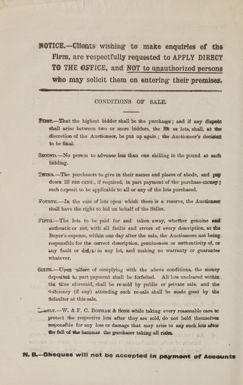  CONDITIONS OF SALE.  ‘Wmst.—That the highest bidder shall be the purchager ; and if any dispate shall arise between two or more bidders, the lt oy lots, shall, ab thes diseretion of the Auctioneer, be put up agai ; the Auctioneer’s decistea to be final. Szconp.—No person to advanee less than one shilling in the pound at ead bidding. ‘Teirrp.—The purchasers to give in their names and places of abode, and pag down 25 PER CENT., if required, in part payment of the purchase-money § such cieposit to be applicable to all or any of the lots purehased. - Nourtu.—In the case of lots upon which there is a reserve, the Auctioneas shall have the right to bid on behalf of the Seller. SiwraH.—The lots to be paid for and taken away, whether genuine and authentic or not, with all faults and errors of every description, at the Buyer’s expense, within one day after the sale, the Auctioneers not being responsible for the correct deseription, genuineness or authenticity of, or any fault or dafiin any lot, and making no warranty or guarantee whatever. Srxra.—Uper “vitare of complying with the above conditions, the money deposited &amp;3 part payment shall be forfeited. All lots uncleared within . the téme aforesaid, shall be re-sold by public or private sale, and the “adicieney (if eny) attending such re-sale shall be made good by the defaulter at this sale. aen@TLY.—W. &amp; F. C. Bonnam &amp; Song while baleeiie every usannile care. te _ protect the respective lots after they are sold, do not hold themselves gesponsible for any loss or damage that may arise to any such. lots afte _ the fall of the hammer the purchaser taking all risks. halt N. B.— Cheques will not be accepted in payment of Accounts