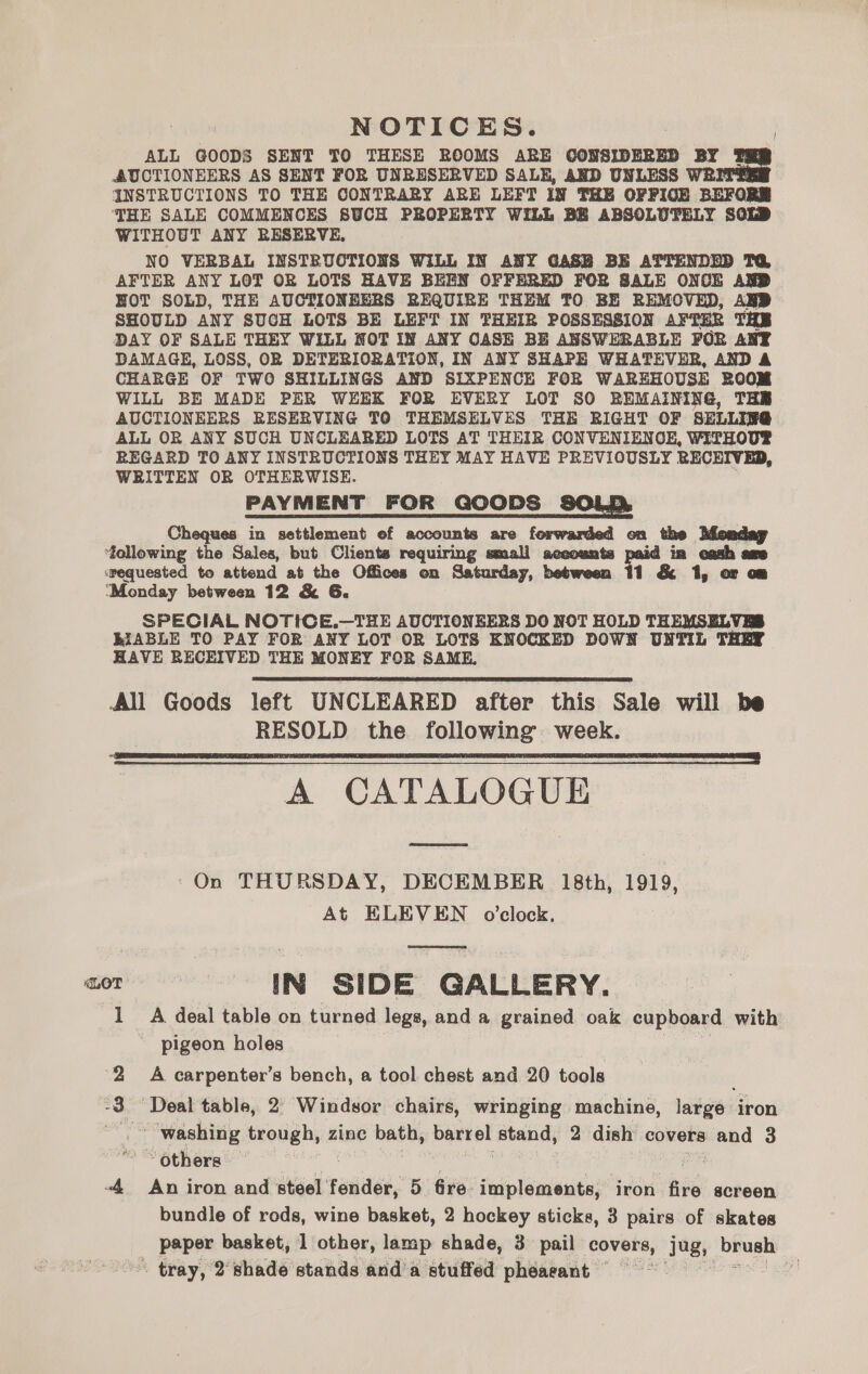 NOTICES. ALL GOODS SENT TO THESE ROOMS ARE CONSIDERED BY THR AUCTIONEERS AS SENT FOR UNRESERVED SALE, AND UNLESS WRITTER INSTRUCTIONS TO THE CONTRARY ARE LEFT IN THE OFPIOE BEFORR THE SALE COMMENCES SUCH PROPERTY WILL BE ABSOLUTELY SOLD WITHOUT ANY RESERVE, NO VERBAL INSTRUCTIONS WILL IN ANY GASB BE ATTENDED TQ AFTER ANY LOT OR LOTS HAVE BEEN OFFERED FOR SALE ONCE AND HOT SOLD, THE AUCTIONEERS REQUIRE THEM TO BE REMOVED, AND SHOULD ANY SUCH LOTS BE LEFT IN THEIR POSSESSION AFTER THE DAY OF SALE THEY WILL NOT IN ANY CASE BE ANSWERABLE FOR ANT DAMAGE, LOSS, OR DETERIORATION, IN ANY SHAPE WHATEVER, AND A CHARGE OF TWO SHILLINGS AND SIXPENCE FOR WAREHOUSE ROOM WILL BE MADE PER WEEK FOR EVERY LOT SO REMAINING, THE AUCTIONEERS RESERVING TO THEMSELVES THE RIGHT OF SELLIF@ ALL OR ANY SUCH UNCLEARED LOTS AT THEIR CONVENIENOE, WITHOU® REGARD TO ANY INSTRUCTIONS THEY MAY HAVE PREVIOUSLY RECEIVED, WRITTEN OR OTHERWISE. PAYMENT FOR GOODS SOLD Cheques in settlement ef accounts are forwarded on the Monday following the Sales, but Clients requiring small aceounts paid in cash ame ‘requested to attend at the Offices on Saturday, between 11 &amp; 1, or om ‘Monday between 12 &amp; 6G. SPECIAL NOTICE.—THE ADCTIONEERS DO NOT HOLD THEMSELVES BIABLE TO PAY FOR ANY LOT OR LOTS KNOCKED DOWN UNTIL THEY HAVE RECEIVED THE MONEY FOR SAME, All Goods left UNCLEARED after this Sale will be RESOLD the following week. A CATALOGUE On THURSDAY, DECEMBER 18th, 1919, At ELEVEN o'clock. LOT IN SIDE GALLERY. A deal table on turned legs, and a grained oak cupboard with pigeon holes   pond A carpenter’s bench, a tool chest and 20 tools bo ‘Deal table, 2) Windsor chairs, wringing machine, large iron ‘washing trough, zine bath, barrel stand, 2 dish covers and 3 ~ others — : -4 An iron and steel realise, 5 fre implements, iron fire screen bundle of rods, wine basket, 2 hockey sticks, 3 pairs of skates paper basket, 1 other, lamp shade, 3 pail covers, jug, brush ~ tray, 2°shade stands and a stuffed phearant = ” &amp; shes