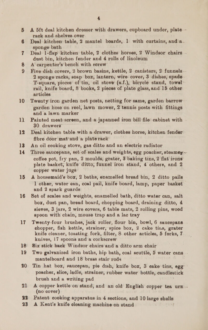 oc a oc ce 10 Il 12 13 14 15 16 17 18 19 20 21 4 A 5ft deal kitchen dresser with drawers, cupboard under, plate - rack and shelves.over Deal kitchen table, 2 mantel boards, 1 with curtains, and a. sponge bath Dea! 1-flap kitchen table, 2 clothes horses, 2 Windsor chairs . dust bin, kitchen fender and 4 rolls of linoleum A‘ carpenter's bench with screw Five dish covers, 2 brown basins, kettle, 2. canisters, 2 funnels.- 2 sponge ‘racks, soap box, lantern, wire cover, 3 dishes, spade. T-square, pieces of tin, oil stove (a.f.), bicycle stand, towel» rail, knife board, 8 books, 2 pieces of plate glass, and. 15 other articles Twenty iron garden net posts, netting for same, garden barrow — garden hose on reel, lawn mower, 2 tennis posts with fittings . and a lawn marker Painted meat:screen, and a japanned iron bill file cabinet with . 30 drawers Deal kitehen table with a drawer, clothes horse, kitchen fender fibre door mat’and a plate rack An oil cooking stove, gas dittv and an electric radiator Three saucepans, set of scales and weights, egg poacher, steamey ~- coffee pot, fry pan, 2 moulds, grater, 3 baking tins, 2 flat irons plate basket, knife ditto, funnel iron stand, 4 others, and 4 copper water jugs A housemaid’s box, 2 baths, enamelled bread bin, 2 ditto pails 1 other, water can, coal pail, knife board, lamp, paper basket and 2 spark guards Set of scales and weights, enamelled bath, ditto water can, salt box, dust pan, bread board, chopping board, draining ditto, 4 sieves, 3 jars, 2 wire covers, 6 table mats, 2 rolling pins, wood speon with chain, mouse trap and a lac tray Twenty-four brushes, jack roller, flour bin, bowl, 6 saucepans . chopper, fish kettle, strainer, spice box, 2 cake tins, grater knife cleaner, toasting fork, filter, 8 other articles, 5 forks, 7 knives, 17 spoons and a corkscrew Six stick back Windsor chairs'and a ditto arm ehair Two galvanized iron baths, hip bath, coal scuttle, 5 water cans . mantelboard and 18 brass stair rods Tin hat box, raucepan, pie dish, knife box, 3 eake tins, egg’ - poacher, slice, ladle, strainer, rubber water bottle, earidlestick brush and a writing pad A copper kettle on stand; and an old ge copper tea urn - (no cover) : A Kent's knife cleaning machine:on stand