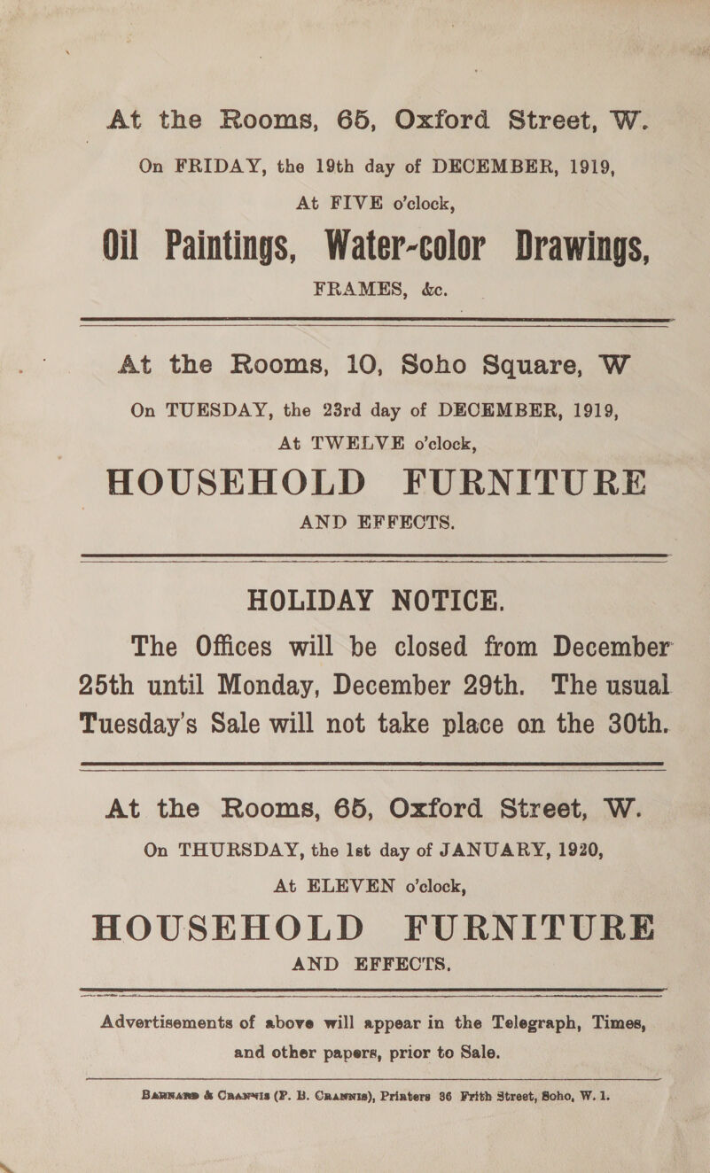 At the Rooms, 65, Oxford Street, W. On FRIDAY, the 19th day of DECEMBER, 1919, At FIVE o’clock, Oil Paintings, Water-color Drawings, FRAMES, &amp;c. At the Rooms, 10, Soho Square, W On TUESDAY, the 23rd day of DECEMBER, 1919, At TWELVE o’clock, - HOUSEHOLD FURNITURE AND EFFECTS. HOLIDAY NOTICE. The Offices will be closed from December 25th until Monday, December 29th. The usual Tuesdays Sale will not take place on the 30th. At the Rooms, 65, Oxford Street, W. On THURSDAY, the lst day of JANUARY, 1920, At ELEVEN o’clock, HOUSEHOLD FURNITURE AND EFFECTS, et —_—_— Advertisements of above will appear in the Telegraph, Times, and other papers, prior to Sale. Barrarns &amp; Cranwvis (P. B. Orarnis), Printers 36 Frith Street, Soho, W. 1.
