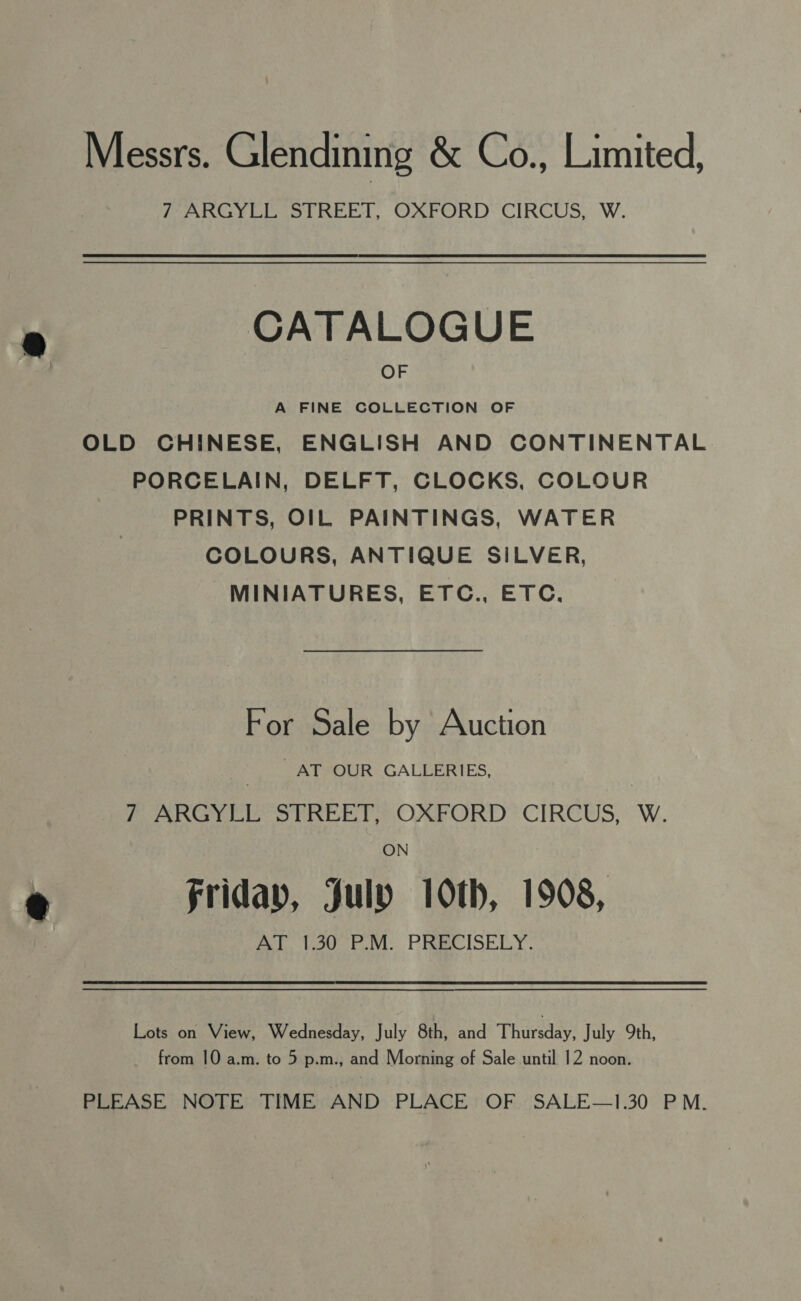 Messrs. Glendining &amp; Co., Limited, 7 ARGYLL STREET, OXFORD CIRCUS, W. CATALOGUE OF A FINE COLLECTION OF OLD CHINESE, ENGLISH AND CONTINENTAL PORCELAIN, DELFT, CLOCKS, COLOUR PRINTS, OIL PAINTINGS, WATER COLOURS, ANTIQUE SILVER, MINIATURES, ETC., ETC, For Sale by Auction AT OUR GALLERIES, PAR Ios O Lie! OXPORD CIRCUS, W. ON Friday, July 10th, 1908, me tote ra: Ping ISSEY: Lots on View, Wednesday, July 8th, and Phare July 9th, from 10 a.m. to 5 p.m., and Morning of Sale until 12 noon. PLEASE NOTE TIME AND PLACE OF SALE—1.30 PM.