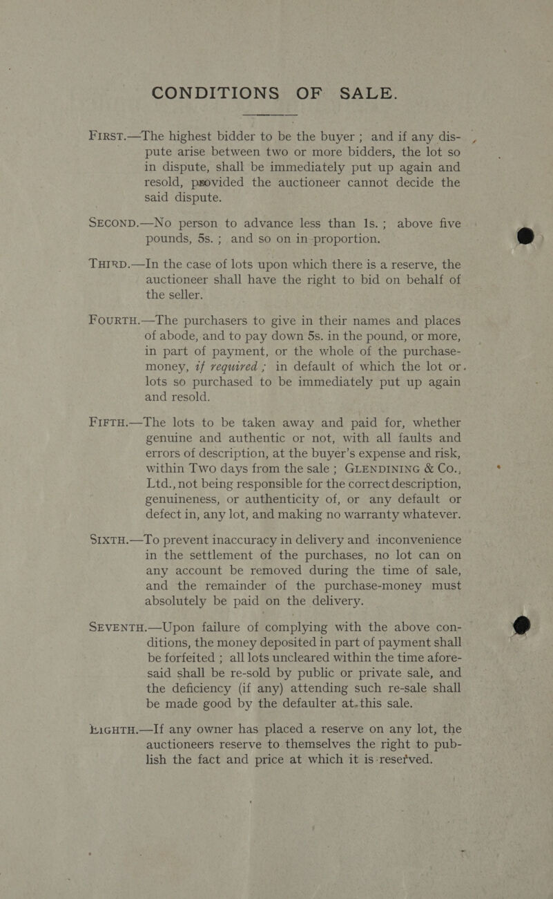 CONDITIONS OF SALE. First.—The highest bidder to be the buyer ; and if any dis- pute arise between two or more bidders, the lot so in dispute, shall be immediately put up again and resold, provided the auctioneer cannot decide the said dispute. SECOND.—No person to advance less than ls.; above five pounds, 5s. ; and so on in-proportion. Turrp.—In the case of lots upon which there is a reserve, the auctioneer shall have the right to bid on behalf of the seller. FouRTH.—The purchasers to give in their names and places of abode,-and to pay down 5s. in the pound, or more, in part of payment, or the whole of the purchase- money, tf vequived ; in default of which the lot or. lots so purchased to be immediately put up again and resold. FirTH.—The lots to be taken away and paid for, whether genuine and authentic or not, with all faults and errors of description, at the buyer’s expense and risk, within Two days from the sale ; GLENDINING &amp; Co., Ltd., not being responsible for the correct description, genuineness, or authenticity of, or any default or defect in, any lot, and making no warranty whatever. SIxTH.—To prevent inaccuracy in delivery and inconvenience in the settlement of the purchases, no lot can on any account be removed during the time of sale, and the remainder of the purchase-money must absolutely be paid on the delivery. SEVENTH.—Upon failure of complying with the above con- | ditions, the money deposited in part of payment shall be forfeited ; all lots uncleared within the time afore- said shall be re-sold by public or private sale, and the deficiency (if any) attending such re-sale shall be made good by the defaulter at.this sale. #i1GHTH.—If any owner has placed a reserve on any lot, the auctioneers reserve to themselves the right to pub- lish the fact and price at which it is-resetved.