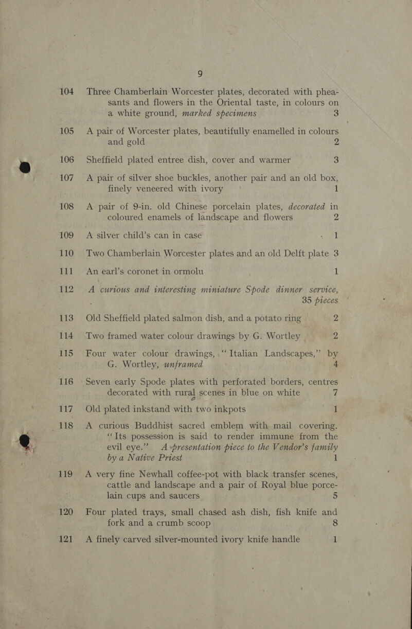 104 106 107 108 109 110 111 112 114 116 117 9 Three Chamberlain Worcester plates, decorated with phea- sants and flowers in the Oriental taste, in colours on a white ground, marked specimens 3 A pair of Worcester plates, beautifully enamelled in colours and gold “ied Sheffield plated entree dish, cover and warmer 3 finely veneered with ivory 1 A pair of 9-in. old Chinese porcelain plates, decorated in coloured enamels of landscape and flowers 2 Two Chamberlain Worcester plates and an old Delft plate 3 An earl’s coronet in ormolu 1 A curious and interesting miniature Spode dinner service, 35 pieces Old Sheffield plated salmon dish, and a potato ring Zz Two framed water colour drawings by G. Wortley _ 7) Four water colour drawings, .“‘ Italian Landscapes,” by - G. Wortley, unframed . | 4 Seven early Spode plates with perforated borders, centres decorated with rural scenes in blue on white fi Old plated inkstand with two inkpots 1 A curious Buddhist sacred emblem with mail covering. ‘‘Its possession is said to render immune from the evil eye.” Avpresentation piece to the Vendor’s family by a Native Priest 1 A very fine Newhall coffee-pot with black transfer scenes, cattle and landscape and a pair of Royal blue porce- lain cups and saucers 5 Four plated trays, small chased ash dish, fish knife and fork and a crumb scoop 8