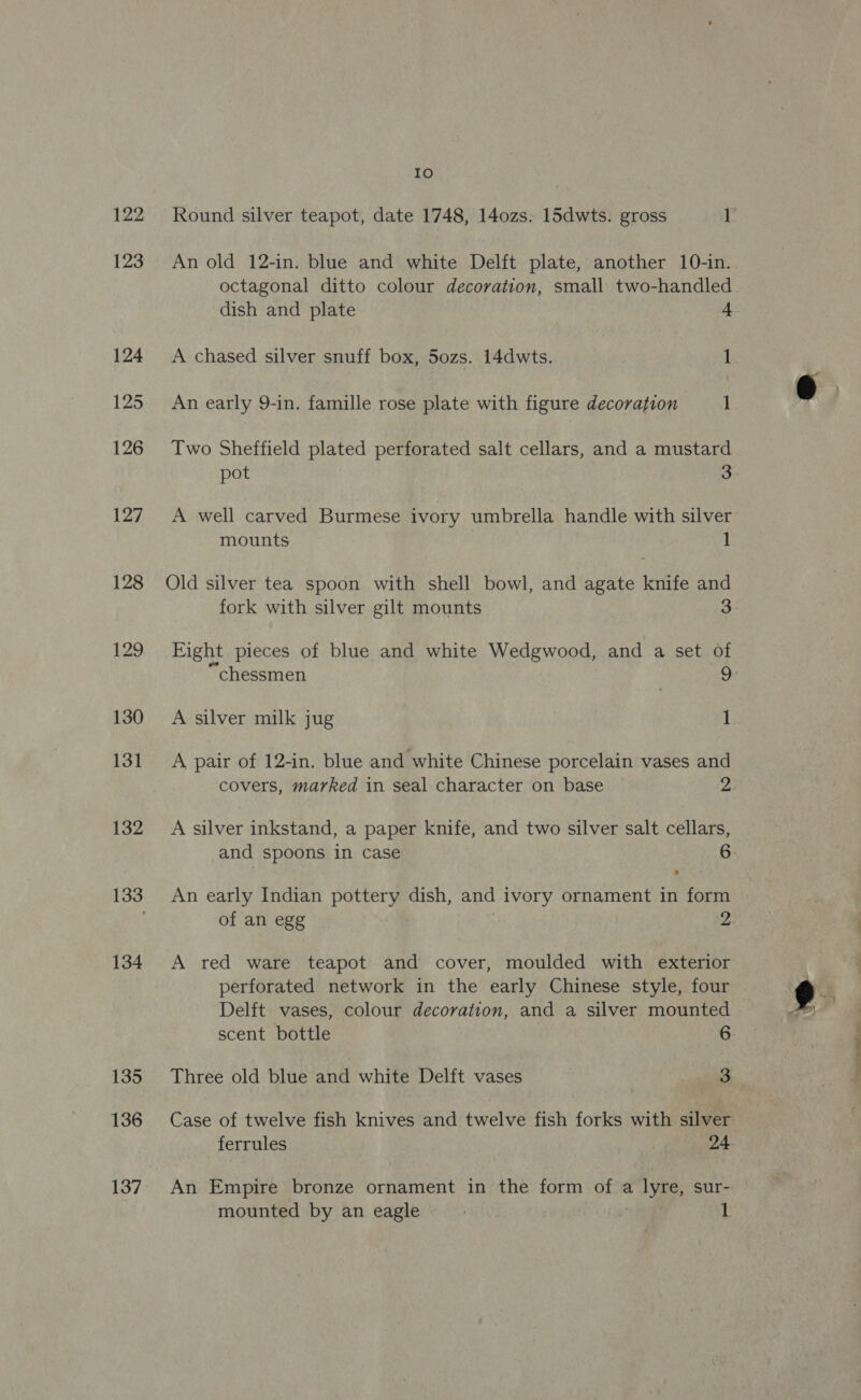 122 123 124 125 126 127 128 129 130 131 132 134 135 136 137 IO An old 12-in. blue and white Delft plate, another 10-in. octagonal ditto colour decoration, small two-handled dish and plate 4. A chased silver snuff box, 5o0zs. 14dwts. 1 An early 9-in. famille rose plate with figure decoration 1 Two Sheffield plated perforated salt cellars, and a mustard pot 3 A well carved Burmese ivory umbrella handle with silver mounts 1 Old silver tea spoon with shell bowl, and agate knife and Eight pieces of blue and white Wedgwood, and a set of A silver milk jug 1 A pair of 12-in. blue and white Chinese porcelain vases and A silver inkstand, a paper knife, and two silver salt cellars, > An early Indian pottery dish, and ivory ornament in form A red ware teapot and cover, moulded with exterior Delft vases, colour decoration, and a silver mounted scent bottle 6 72a. a oe
