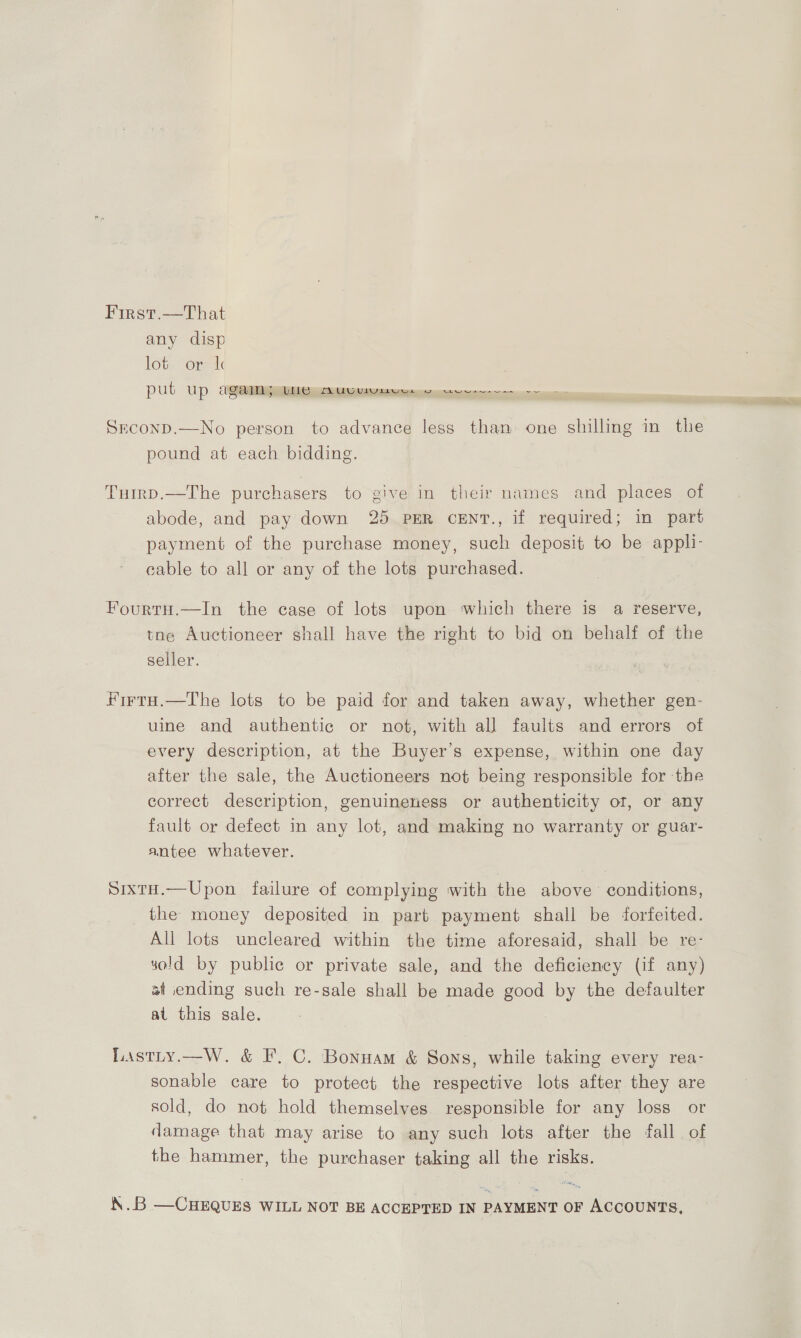 Firs’.—That any disp lot. or: 1c PUt Upp CUgNeRMMNNpme peepee ee Srconp.—No person to advance less than one shilling in the pound at each bidding. Tuirp.—The purchasers to give in their names and places of abode, and pay down 25 PER ceEnv., if required; in part payment of the purchase money, such deposit to be appli- cable to all or any of the lots purchased. FourtH.—In the case of lots upon which there is a reserve, toe Auctioneer shall have the right to bid on behalf of the seller. Firta.—The lots to be paid for and taken away, whether gen- uine and authentic or not, with all faults and errors of every description, at the Buyer’s expense, within one day after the sale, the Auctioneers not being responsible for ‘the correct description, genuineness or authenticity of, or any fault or defect in any lot, and making no warranty or guar- antee whatever. SixtH.—Upon failure of complying with the above conditions, the money deposited in part payment shall be forfeited. All lots uncleared within the time aforesaid, shall be re- sold by public or private sale, and the deficiency (if any) st ending such re-sale shall be made good by the defaulter at this sale. Lastty.—W. &amp; F, C. Bonnam &amp; Sons, while taking every rea- sonable care to protect the respective lots after they are sold, do not hold themselves. responsible for any loss or damage that may arise to any such lots after the fall of the hammer, the purchaser taking all the risks. \.B —CHEQUES WILL NOT BE ACCEPTED IN PAYMENT OF ACCOUNTS,