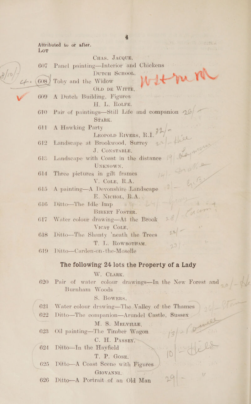 Lot CHAS. JACQUE, 607 Panel painting—Interior and Chickens DutcH SCHOOL. ~’ yu % 4 z 3 k é tre { 608) } Toby and the Widow . Wty OLD DE WITTE, 609 A Duteh Building, Figures H. L. Roure, . | 610 Pair of paintings—Still Life and companion 4 STARK. 611 A Hawking Party “6 Lropotp Rivers, R.I.? : 612 Landseape at Brookwood, Surrey J. CONSTABLE, 616 Landscape with Coast in the distance UNKNOWN. 614 Three pictures in gilt frames Vo Gone. ike 615 A paintme—A Devonshire Landscape EE. NicHon, eA. ; 616 Ditto—The Idle: Imp BirKET Foster. 617 Water colour drawine—At the Brook Vicar COLE. 618 Ditto—The Shanty ‘neath the Trees T. L. RowsotHam. 619 Ditto—Carden-on-the-Moselle The following 24 lots the Property of a Lady W. CLarK. 620 Pair of water colour drawings—In the New Forest and Burnham Woods __ S. Bowers. 621 Water colour drawing—The Valley of the Thames 622 Ditto—The companion—Arundel Castle, Sussex M. S.: Menvaae 6: ~*~ wee 628 Oil painting—The Timber Wagon a | C. H. Passay , ta 624 Ditto—In the Hayfield — - Dye obi seeh yy fie T. Pe Gose4 ae ee Pe 625 Ditto—A Coast Scene with Figures. GIOVANNI. mid 626 Ditto—A Portrait..of an Old fan FI