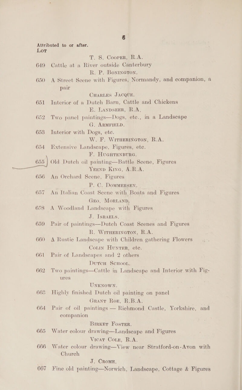 649 650 651 653 654 _ 85) ie 656 657 658 659 660 661 665 664 665 666 667 T. §. CoopmR@in.A. Cattle at a River outside Canterbury R. P. Bonineton. A Street Scene with Figures, Normandy, and companion, a pair / CHARLES JACQUE. Interior of a Dutch Barn, Cattle and Chickens FE. LANDSEER, R.A, Two panel paintings—Dogs, etc., in a Landscape G. ARMFIELD. Interior with Dogs, ete. W. F. Wiruermncton, R.A. Extensive Landscape, Figures, ete. F. HUGHTENBURG. Old Duteh oil painting—Battle Scene, Figures YEEND Kine, A.R.A. An Orchard Scene, Figures P. C. DOMMERSEN. An Italian Coast Scene with Boats and Figures GEO. MoRLAND, J. ISRAELS. Pair of paintings—Dutch Coast Scenes and Figures R. WItHerineton, R.A. A Rustic Landscape with Children gathering Flowers Contin HuntEr, etc. Pair of Landscapes and 2 others Dutcn ScHoon. Cattle in Landscape and Interior with Fig-  Two paintings ures UNKNOWN. Highly finished Dutch oil painting on panel GRANT Rog, R.B.A. . Pair of oil paintings — Richmond Castle, Yorkshire, and companion BrrKer Foster. Water colour drawing—Landscape and Figures Vicat Coxe, R.A. Water colour drawing—View near Stratford-on-Avon with Church | J. CRoOME. Fine old paintinge—Norwich, Landscape, Cottage &amp; Figures