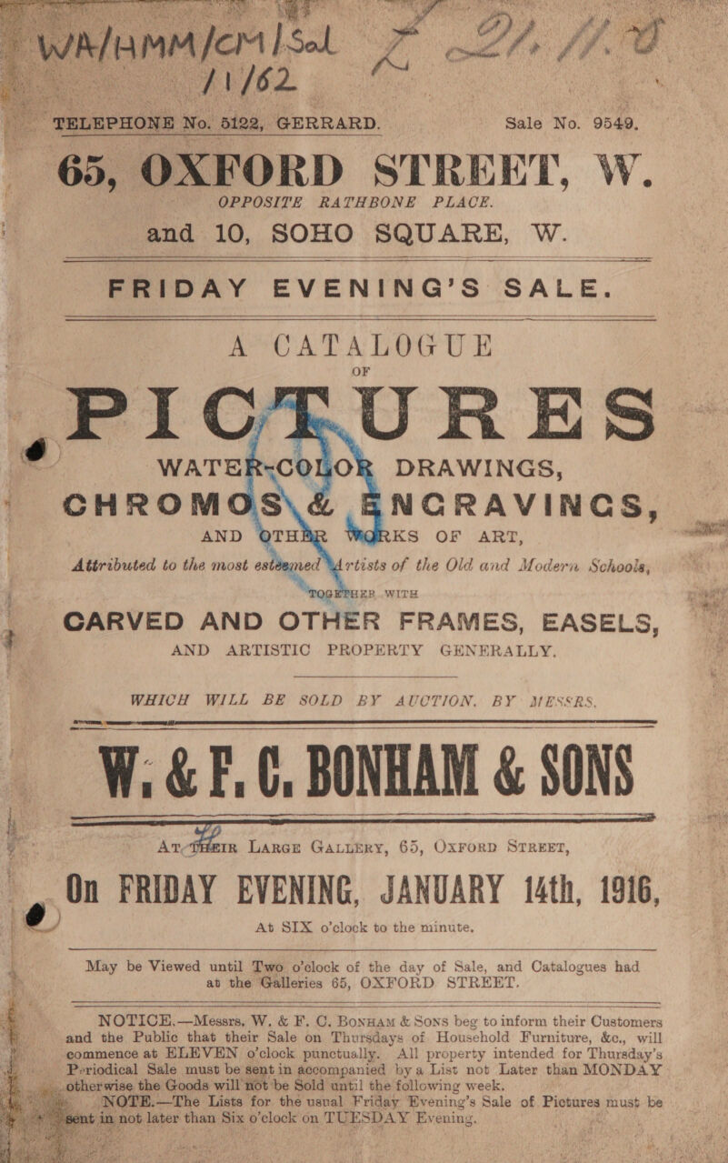  /} fe mm He om I A ol ps Dhi ff OC i a | Sale No. 9949, 5, OXFORD STREET, W. OPPOSITE RATHBONE PLACE. and 10, SOHO SQUARE, insets   ——  FRIDAY eVENTRS. Ss ‘SALE.  © as AN 0 sS ” ‘&lt;£ ?) od QP &lt;&lt; = '?) 4 AND KS OF ART,  IER..WITH CARVED AND OTHER FRAMES, EASELS, AND ARTISTIC PROPERTY GENERALLY.  WHICH WILL BE S8OLD BY AUCTION, BY MESSRS.          s : Arvefiier, Larce Gauurry, 65, Oxrorp Srreer, o At SIX o’clock to the minute. seth SP et vie HN, , May be Viewed until Two o'clock of the day of Sale, and Catalogues had ; at the Galleries 65, OXFORD STREET. a NOTICE,—Messrs, W. &amp; F. C, Bonwam &amp; Sons é hie to ssid ‘dois Customers ie and the Public that their Sale on Thursdays of Household Furniture, &amp;c., will    &gt; ‘commence at ELEVEN o'clock punctually. All property intended for Thursday’s es Periodical Sale must be sentin accompanied by a List not Later than MONDAY ae _ other wise the Goods will’not be Sold until the following week. ie _ NOTE. —The Lists for the usual Friday Bvening’s Sale of Pictures must. be nt . not later bie, Six re) clock on TU ESDAY Evening.  