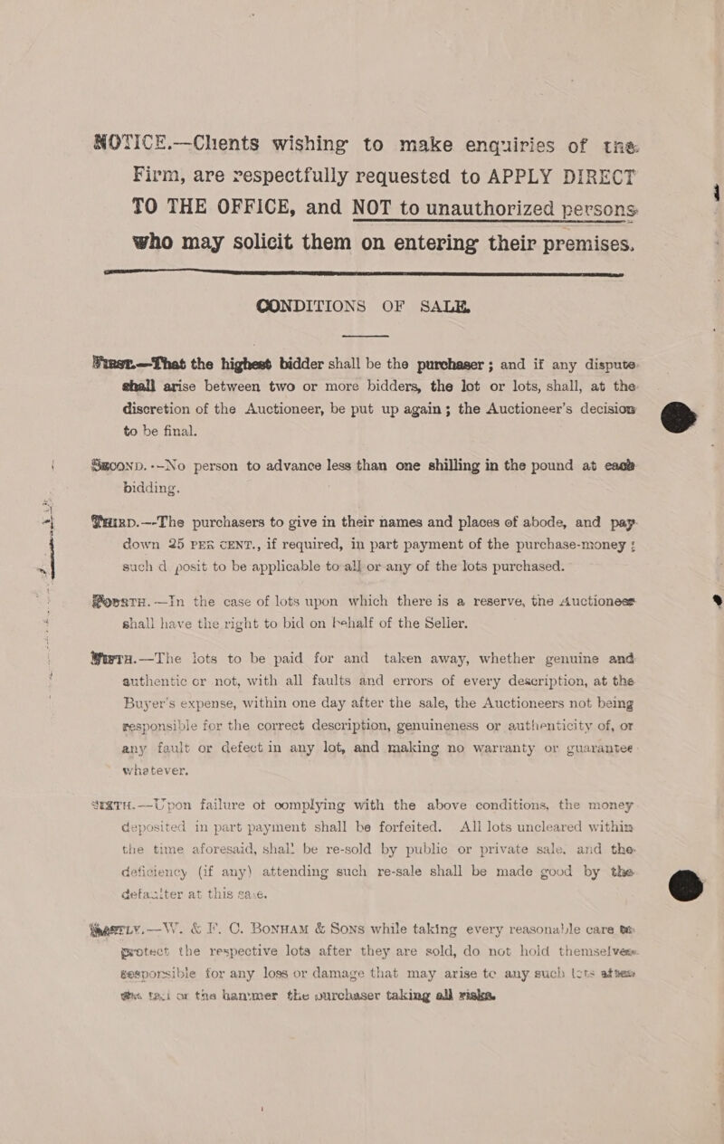 NOTICE.—Chents wishing to make enquiries of tne Firm, are respectfully requested to APPLY DIRECT TO THE OFFICE, and NOT to unauthorized persons who may solicit them on entering their premises. SR SE A SU I? SSS A A SCT SS CONDITIONS OF SALE,  Wiest.—That the highest bidder shall be the purchaser ; and if any dispute- ghall arise between two or more bidders, the lot or lots, shall, at the discretion of the Auctioneer, be put up again; the Auctioneer’s decision to be final. Sgoonp.--No person to advance less than one shilling in the pound at eaoe bidding. @iizp.—-The purchasers to give in their names and places of abode, and pay- down 25 PER CENT., if required, in part payment of the purchase-money ; such d. posit to be applicable to al] or any of the lots purchased. owaTH.—In the case of lots upon which there is a reserve, the Auctionest shall have the right to bid on behalf of the Selier. Wwra.—The lots to be paid for and taken away, whether genuine and authentic or not, with all faults and errors of every description, at the Buyer's expense, within one day after the sale, the Auctioneers not being responsible for the correct description, genuineness or authenticity of, or any fault or defect in any lot, and making no warranty or guarantee whetever. seaTH.—Upon failure ot oomplying with the above conditions, the money deposited in part payment shall be forfeited. All lots uncleared within the time aforesaid, shal! be re-sold by public or private sale, and the deficiency (if any) attending such re-sale shall be made good by the defaciter at this sa:e. weotect the respective lots after they are sold, do not hold themselves. gesporsibie for any loss or damage that may arise te any such lots af tes i faci ar the hammer the ourchaser taking all risks. 