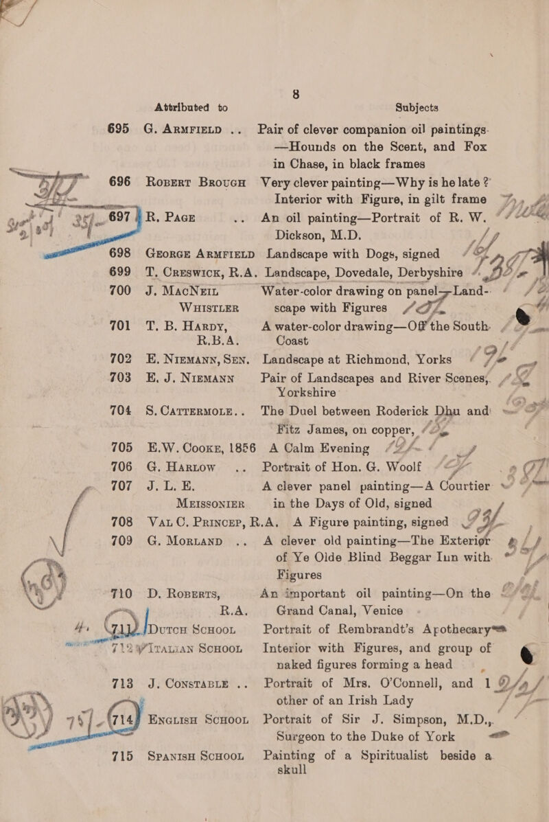 695 G.Armriztp .. Pair of clever companion oil paintings. ——Hounds on the Scent, and Fox in Chase, in black frames Ropert Brovucu Very clever painting— Why is he late ? Interior with Figure, in gilt frame ~%, _ R, Pace .. An oil painting—Portrait of R. te hog Dickson, M.D. GEORGE ARMFIELD Landscape with Dogs, signed : 699 TT. Creswick, R.A. Landscape, Dovedale, Derbyshire /. 36    700 J. MacNein “Water-color drawing on panel—-Land-- WHISTLER scape with Figures GL Pe 701 T. B. Harpy, A water-color drawing—Off’ the South ¢ .~ RBA. Coast 702 E. Niemann, Sen. Landscape at Richmond, Yorks S9L* pe 703 E.J.Nizmann Pair of Landscapes and River sainoe? f PA Yorkshire 704 S.Carrermore.. The Duel between Roderick yy and: Fitz James, on copper, JD i 705 «-E.W. Cooke, 1856 A Calm Evening / (DL. ¢ tae &amp; —? £73: CA cam ; 3 706 G.Hartow .. Portrait of Hon.G. Woolf ““{* . » 7 707 «CJL LE. A clever panel painting—A Courtier: \ © MEISSONIER in the Days of Old, signed 5 708 VauC. Princer, R.A. A Figure painting, signed % 9¢. 709 G. Mortand .. A clever old painting—The Exterigé- ef of Ye Olde Blind Beggar Iun with * of   ( ¢ \ : | Figures i ¢ NEA 710 D. Roserts, An important oil painting—On the ~~ yn R.A. Grand Canal, Venice Hr Ga) booze SCHOOL Portrait of Rembrandt’s Apothecary ME 7 12 yirawian Scnoot Interior with Figures, and group of e naked figures forming a head 713 J. ConstasLe .. Portrait of Mrs. O’Connell, and 1 Ya (hy a other of an Irish Lady o\Til4 -Enoauisa Scuoot Portrait of Sir J. Simpson, M.D.,. wf Surgeon to the Duke of York -_ 715 Spanish ScoooL Painting of a Spiritualist beside a skull   