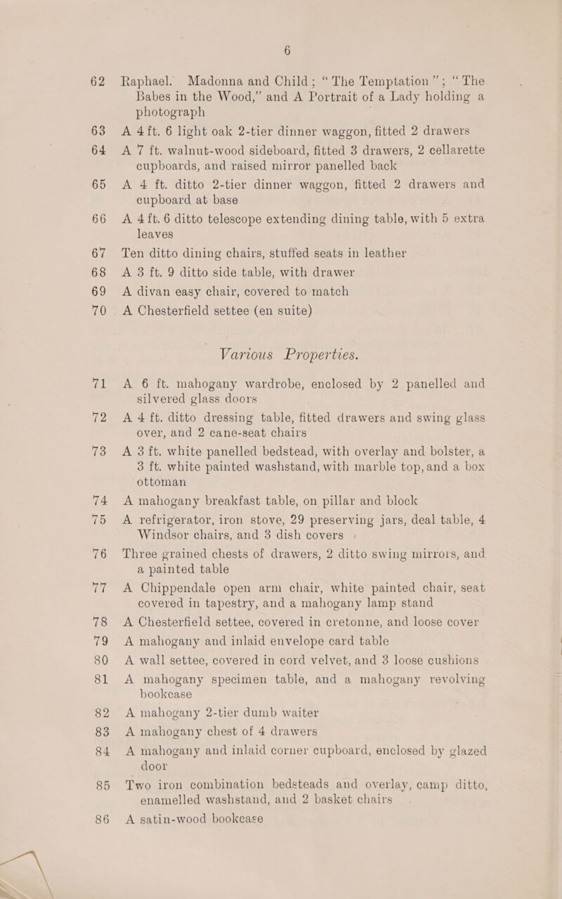 62 63 64 65 66 67 68 69 70 71 72 13 74 TD 76 ine 78 iu 80 81 82 83 84 85 86 6 Raphael. Madonna and Child; “The Temptation”; “The Babes in the Wood,” and A Portrait of a Lady holding a photograph | A 4ft. 6 light oak 2-tier dinner waggon, fitted 2 drawers A 7 ft. walnut-wood sideboard, fitted 3 drawers, 2 cellarette cupboards, and raised mirror panelled back A 4 ft. ditto 2-tier dinner waggon, fitted 2 drawers and cupboard at base A 4 ft. 6 ditto telescope extending dining table, with 5 extra leaves Ten ditto dining chairs, stuffed seats in leather A 3 ft. 9 ditto side table, with drawer A divan easy chair, covered to match A Chesterfield settee (en suite) Various Properties. A. 6 ft. mahogany wardrobe, enclosed by 2 panelled and silvered glass doors A 4 ft. ditto dressing table, fitted drawers and swing glass over, and 2 cane-seat chairs A 3 ft. white panelled bedstead, with overlay and bolster, a 3 ft. white painted washstand, with marble top,and a box ottoman A mahogany breakfast table, on pillar and block A refrigerator, iron stove, 29 preserving jars, deal table, 4 Windsor chairs, and 3 dish covers | Three grained chests of drawers, 2 ditto swing mirrors, and a painted table A Chippendale open arm chair, white painted chair, seat covered in tapestry, and a mahogany lamp stand A Chesterfield settee, covered in cretonne, and loose cover A mahogany and inlaid envelope card table A wall settee, covered in cord velvet, and 3 loose cushions A mahogany specimen table, and a mahogany revolving bookcase A mahogany 2-tier dumb waiter A mahogany chest of 4 drawers A mahogany and inlaid corner cupboard, enclosed by glazed door Two iron combination bedsteads and overlay, camp ditto, enamelled washstand, and 2 basket chairs A satin-wood bookcase