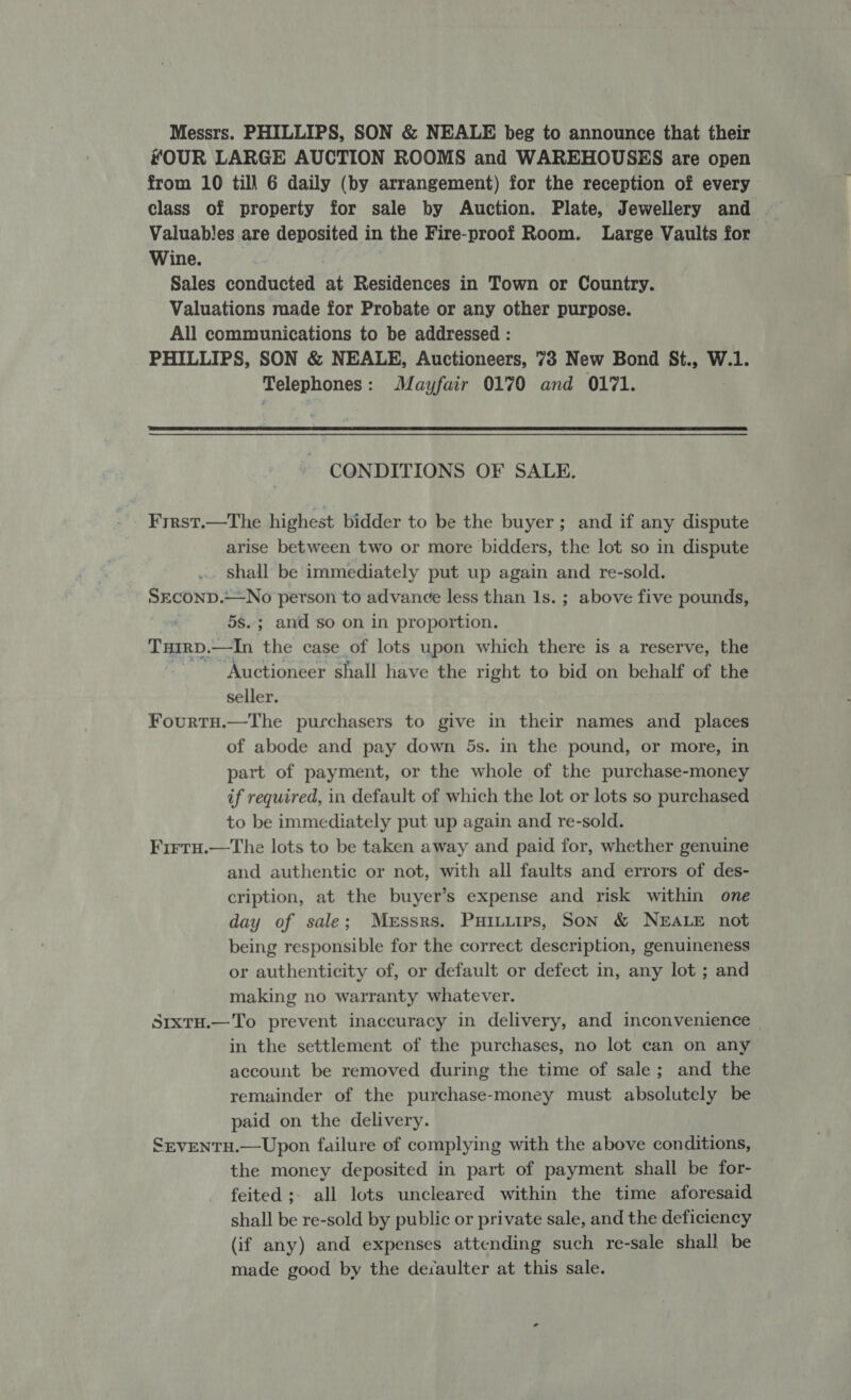 Messrs. PHILLIPS, SON &amp; NEALE beg to announce that their HOUR LARGE AUCTION ROOMS and WAREHOUSES are open from 10 till 6 daily (by arrangement) for the reception of every class of property for sale by Auction. Plate, Jewellery and Valuables are deposited in the Fire-proof Room. Large Vaults for Wine. Sales conducted at Residences in Town or Country. Valuations made for Probate or any other purpose. All communications to be addressed : PHILLIPS, SON &amp; NEALE, Auctioneers, 73 New Bond St., W.1. Telephones: Mayfair 0170 and 0171.  CONDITIONS OF SALE. Frrst.—The highest bidder to be the buyer; and if any dispute arise between two or more bidders, the lot so in dispute shall be immediately put up again and re-sold. SECOND.—No person to advance less than 1s. ; above five pounds, 5s.; and so on in proportion. Tuirp.—In the case of lots upon which there is a reserve, the “Auctioneer shall have the right to bid on behalf of the seller. Fourtu.—The purchasers to give in their names and _ places of abode and pay down 5s. in the pound, or more, in part of payment, or the whole of the purchase-money if required, in default of which the lot or lots so purchased to be immediately put up again and re-sold. Firtu.—The lots to be taken away and paid for, whether genuine and authentic or not, with all faults and errors of des- cription, at the buyer’s expense and risk within one day of sale; Messrs. Puiuuips, Son &amp; NEALE not being responsible for the correct description, genuineness or authenticity of, or default or defect in, any lot ; and making no warranty whatever. SixtH.— To prevent inaccuracy in delivery, and inconvenience — in the settlement of the purchases, no lot can on any account be removed during the time of sale; and the remainder of the purchase-money must absolutely be paid on the delivery. SrventH.—Upon failure of complying with the above conditions, the money deposited in part of payment shall be for- feited ;; all lots uncleared within the time aforesaid shall be re-sold by public or private sale, and the deficiency (if any) and expenses attending such re-sale shall be made good by the de:aulter at this sale.