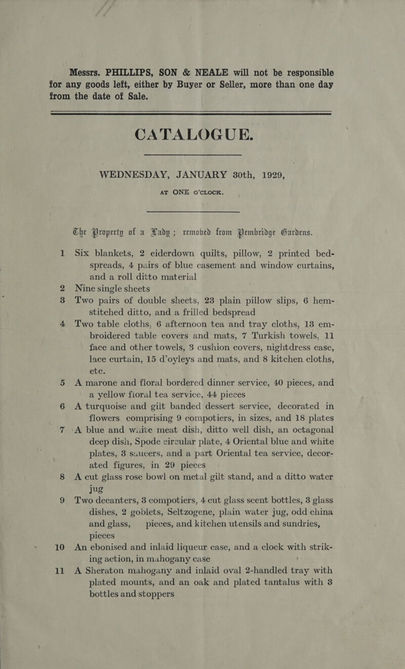 Messrs. PHILLIPS, SON &amp; NEALE will not be responsible for any goods left, either by Buyer or Seller, more than one day from the date of Sale.  CATALOGUE. WEDNESDAY, JANUARY 30th, 1929, AT ONE O’CLOCK. Che Property of x Hadp; remobed from Pembridge Gardens. 1 Six blankets, 2 eiderdown quilts, pillow, 2 printed bed- spreads, 4 pairs of blue casement and window curtains, and a roll ditto material | 2 Nine single sheets 3 Two pairs of double sheets, 23 plain pillow slips, 6 hem- stitched ditto, and a frilled bedspread 4 Two table cloths, 6 afternoon tea and tray cloths, 13 em- broidered table covers and mats, 7 Turkish towels, 11 face and other towels, 3 cushion covers, nightdress case, lace curtain, 15 d’oyleys and mats, and 8 kitchen cloths, etc. 5 Amarone and floral bordered dinner service, 40 pieces, and a yellow fioral tea service, 44 pieces 6 A turquoise and gilt banded dessert service, decorated in flowers. comprising 9 compotiers, in sizes, and 18 plates 7 A blue and wuite meat dish, ditto well dish, an octagonal deep dish, Spode circular plate, 4 Oriental blue and white plates, 3 suucers, and a part Oriental tea service, decor- ated figures, in 29 pieces 8 &lt;A cut glass rose bowl on metal gilt stand, and a ditto water jug 9 Two decanters, 3 compotiers, 4 cut glass scent bottles, 3 glass dishes, 2 goblets, Seltzogene, plain water jug, odd china and glass, _ pieces, and kitchen utensils and sundries, pieces 10 An ebonised and inlaid liqueur case, and a clock with strik- ing action, in mahogany case 11 A Sheraton mahogany and inlaid oval 2-handled tray with plated mounts, and an oak and plated tantalus with 3 bottles and stoppers