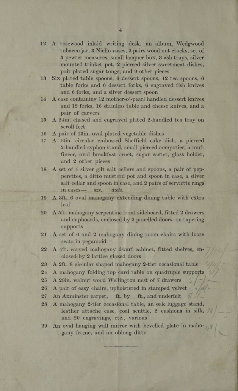 12 13 14 15 16 17 18 19 20 21 22 23 24 25 26 27 28 29 4 A rosewood inlaid writing desk, an album, Wedgwood 3 pewter measures, small lacquer box, 3 ash trays, silver mounted trinket pot, 2 pierced silver sweetmeat dishes, pair plated sugar tongs, and 9 other pieces Six plated table spoons, 6 dessert spoons, 12 tea spoons, 6 table forks and 6 dessert forks, 6 engraved fish knives and 6 forks, and a silver dessert spoon A case containing 12 mother-o’-pearl handled dessert knives and 12 forks, 16 stainless table and cheese knives, and a pair of carvers A 24in. chased and engraved plated 2-handled tea tray on scroll feet A pair of 13in. oval plated vegetable dishes A 10in. circular embossed Sheffield cake dish, a pierced 2-handled syphon stand, small pierced compotier, a muf- fineer, oval breakfast cruet, sugar caster, glass holder, and 2 other pieces A set of 4 silver gilt salt cellars and spoons, a pair of pep- perettes, a ditto mustard pot and spoon in case, a silver salt cellar and spoon in case, and 2 pairs of serviette rings in cases—. ozs. dwts. A 3ft. 6 oval mahogany extending dining table with extra leaf A 5ft. mahogany serpentine front sideboard, fitted 2 drawers and cupboards, enclosed by 2 panelled doors, on tapering supports seats in pegamoid closed by 2 lattice glazed doors A 2ft. 8 circular shaped mahogany 2-tier occasional table A 23in. walnut wood Wellington nest of 7 drawers. 4 / 7, | / An Axminster carpet, ft. by ft., and underfelt 4/ —/_ A mahogany 2-tier occasional table, an oak luggage stand, and 20 engravings, etc., various gany frame, and an oblong ditto 