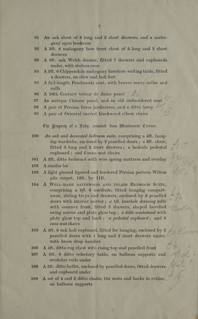 91 92 100 101 102 103 104 105 106 107 108 109 7 An oak chest of 8 long and 2 short drawers, and a maho- gany open bookcase A 3ft. 6 mahogany bow front chest of 3 long and 2 short drawers A 6ft. oak Welsh dresser, fitted 7 drawers and cupboards under, with shelves over A 3ft. 6 Chippendale mahogany kneehole writing table, fitted 4 drawers, on claw and ball feet A full-length Peschanaki coat, with beaver coney collar and cuffs A 16th Century velour de Jaine panel An antique Chinese panel, and an old embroidered coat A pair of Persian brass jardinieres, and a ditto lamp * | A pair of Oriental carved blackwood elbow chairs Che Property of x Xadp, remobed from Westbourne Cerrace. An oak and decorated bedroom suite, comprising a 4ft. hang- ing wardrobe, enclosed by 2 panelled doors ; a 3ft. chest, fitted 3 long and 2 short drawers; a bedside pedestal cupboard ; and 2 cane seat chairs A 38ft. ditto bedstead with wire spring mattress and overlay A similar lot A light ground figured and bordered Persian pattern Wilton pile carpet, 13ft. by 11ft. A WELL-MADE SATINWOOD AND INLAID BEDROOM SUITE, comprising @ 6ft. 6 wardrobe, fitted hanging compart- ment, sliding trays and drawers, enclosed by 3 panelled doors with interior mirror; a 4ft. kneehole dressing table ~ with concave front, fitted 5 drawers, shaped bevelled swing mirror and plate glass top ; a ditto washstand with plate glass top and back; a pedestal cupboard; and 3 cane seat chairs A 4ft. 6 oak hall cupboard, fitted for hanging, enclosed by 2 panelled doors with 1 long and 2 short drawers under, with brass drop handles A 4ft. ditto rug chest with rising top and panelled front A 6ft. 6 ditto refectory table, on bulbous supports and stretcher rails under and cupboard under A set of 4 and 2 ditto chairs, the seats and backs in rexine, on bulbous supports