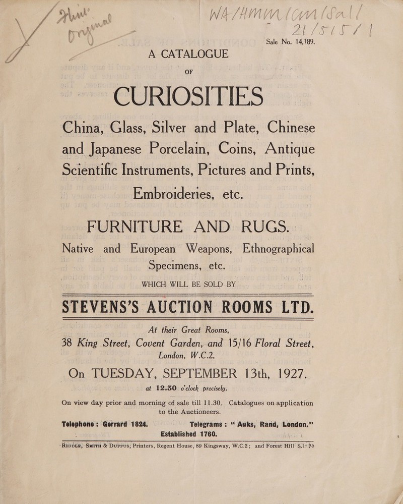  L_SHWAIAA + J vied Jf it j | &lt; GTP j ‘oi fa l/ 14 / i we Sale No. 14,189. A CATALOGUE CURIOSITIES ~ China, Glass, Silver and Plate, 0 and Japanese Porcelain, Coins, Antique Scientific Instruments, Pictures and Prints, Embroideries, etc. FURNITURE AND RUGS.» Native | and European Weapons, Ethnographical Specimens, etc. WHICH WILL BE SOLD BY STEVENS'S AUCTION ROOMS LTD. At their Great Rooms, 38 King Street, Covent Garden, and 15/16 Floral Sirol. | London, W.C.2, | On TUESDAY, SEPTEMBER 13th, 1927. at 12.30 o'clock precisely.  On view day prior and morning of sale till 11.30. Catalogues on application to the Auctioneers. Telephone: Gerrard 1824. === ~—* Telegrams: “ Auks, Rand, London.” ! Established 1760. make -Ripbie, Smith &amp; Durrus; Printers, Regent House, 89 Kingsway, W.C.2; and Forest Hill $.1° 9% /