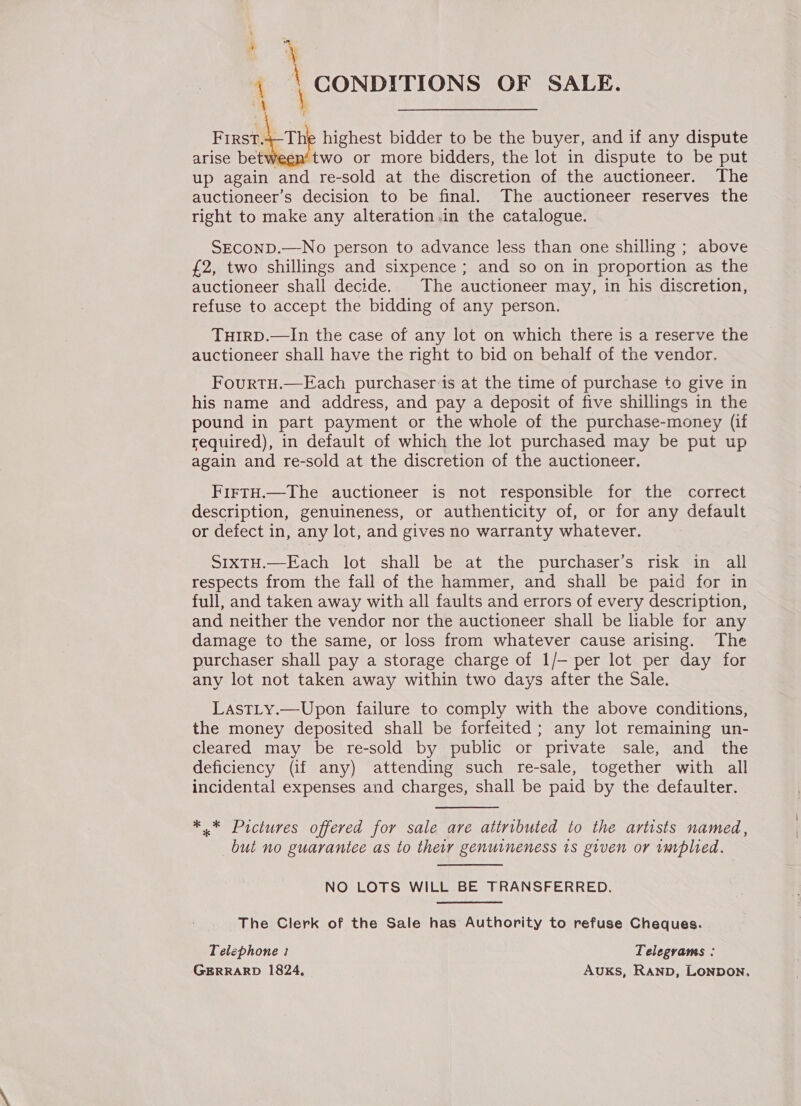 : 4 \ \ CONDITIONS OF SALE. 4 Frrst.4-The highest bidder to be the buyer, and if any dispute arise betw two or more bidders, the lot in dispute to be put up again and re-sold at the discretion of the auctioneer. The auctioneer’s decision to be final. The auctioneer reserves the right to make any alteration in the catalogue. SECOND.—-No person to advance less than one shilling ; above £2, two shillings and sixpence ; and so on in proportion as the auctioneer shall decide. The auctioneer may, in his discretion, refuse to accept the bidding of any person. THIRD.—In the case of any lot on which there is a reserve the auctioneer shall have the right to bid on behalf of the vendor. FourtH.—Each purchaser is at the time of purchase to give in his name and address, and pay a deposit of five shillings in the pound in part payment or the whole of the purchase-money (if required), in default of which the lot purchased may be put up again and re-sold at the discretion of the auctioneer. FiFTH.—The auctioneer is not responsible for the correct description, genuineness, or authenticity of, or for any default or defect in, any lot, and gives no warranty whatever. SIxXTH.—Each lot shall be at the purchaser’s risk in all respects from the fall of the hammer, and shall be paid for in full, and taken away with all faults and errors of every description, and neither the vendor nor the auctioneer shall be liable for any damage to the same, or loss from whatever cause arising. The purchaser shall pay a storage charge of 1/— per lot per day for any lot not taken away within two days after the Sale. LastLy.—Upon failure to comply with the above conditions, the money deposited shall be forfeited ; any lot remaining un- cleared may be re-sold by public or private sale, and the deficiency (if any) attending such re-sale, together with all incidental expenses and charges, shall be paid by the defaulter. *.* Pictures offered for sale are atiributed to the artists named, but no guarantee as to their genuineness 1s given or implied. NO LOTS WILL BE TRANSFERRED. The Clerk of the Sale has Authority to refuse Cheques. Telephone : Telegvams : GERRARD 1824, Auxks, Ranp, Lonpon.