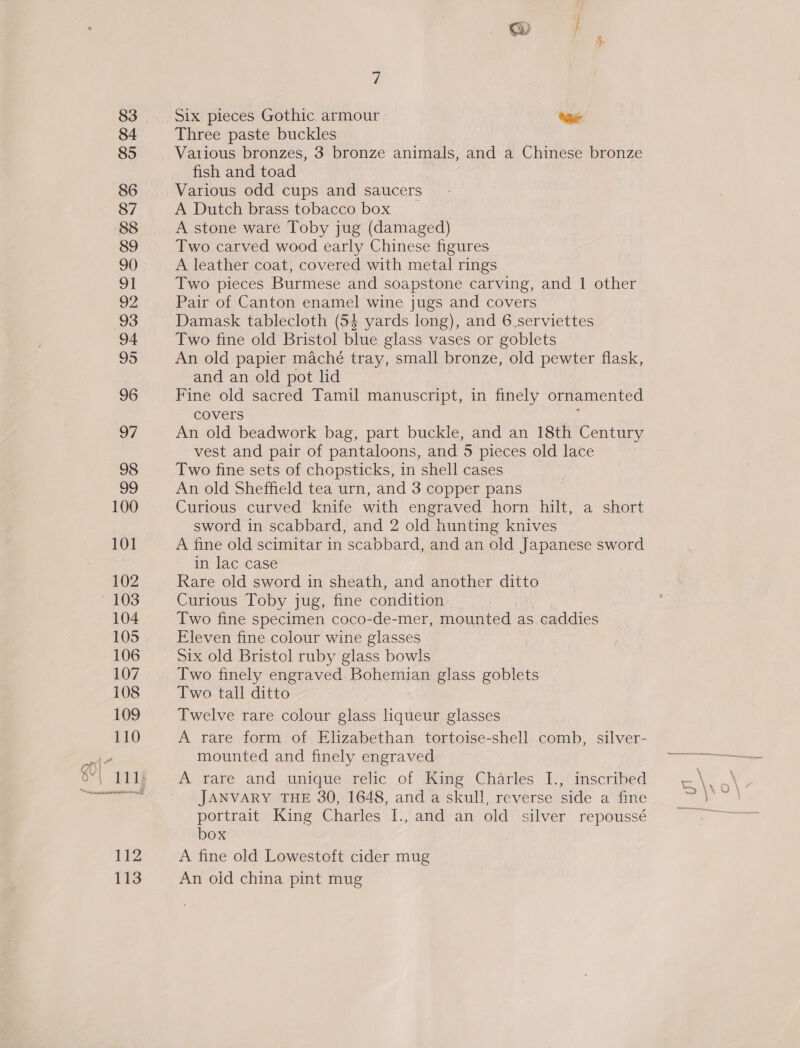 Three paste buckles Vatlious bronzes, 3 bronze animals, and a Chinese bronze fish and toad Various odd cups and saucers A Dutch brass tobacco box A stone ware Toby jug (damaged) Two carved wood early Chinese figures A leather coat, covered with metal rings Two pieces Burmese and soapstone carving, and | other Pair of Canton enamel wine jugs and covers Damask tablecloth (54 yards long), and 6.serviettes Two fine old Bristol blue glass vases or goblets An old papier maché tray, small bronze, old pewter flask, and an old pot lid Fine old sacred Tamil manuscript, in finely ornamented covers ; An old beadwork bag, part buckle, and an 18th Century vest and pair of pantaloons, and 5 pieces old lace Two fine sets of chopsticks, in shell cases An old Sheffield tea urn, and 3 copper pans Curious curved knife with engraved horn hilt, a short sword in scabbard, and 2 old hunting knives A fine old scimitar in scabbard, and an old Japanese sword in lac case Rare old sword in sheath, and another ditto Curious Toby jug, fine condition Two fine specimen coco-de-mer, mounted as caddies Eleven fine colour wine glasses Six old Bristol ruby glass bowls Two finely engraved Bohemian glass goblets Two tall ditto Twelve rare colour glass liqueur glasses A rare form of Elizabethan tortoise-shell comb, silver- mounted and finely engraved A rare and unique relic of King Charles I., inscribed JANVARY THE 30, 1648, and a skull, reverse side a fine portrait King Charles I., and an old silver repoussé box A fine old Lowestoft cider mug An old china pint mug